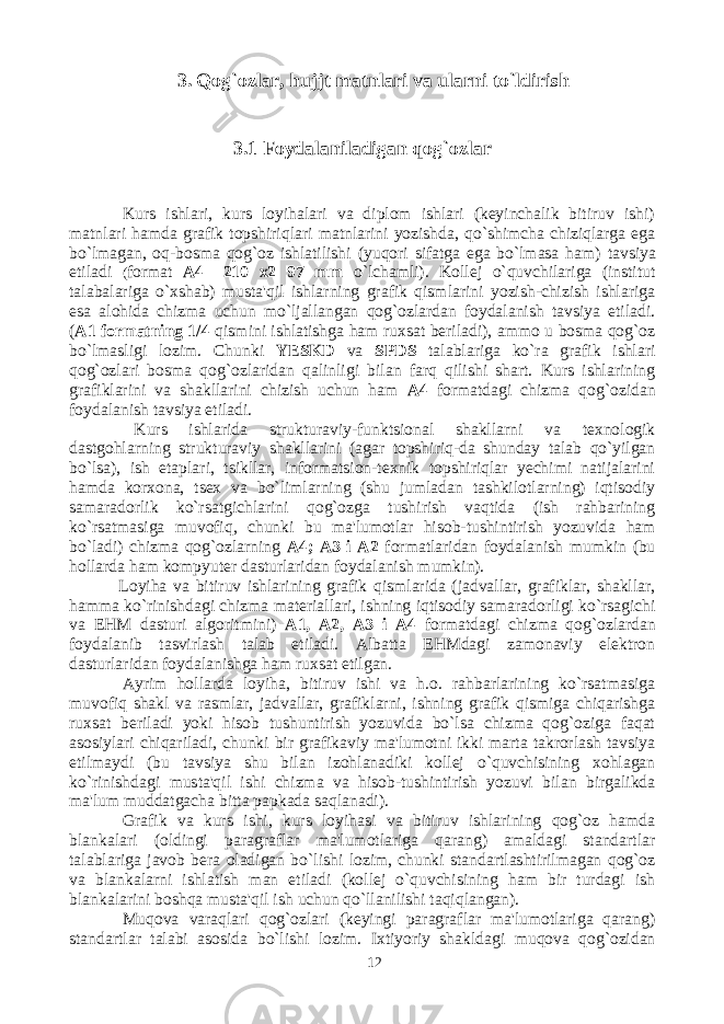 3. Qog`ozlar, hujjt matnlari va ularni to`ldirish 3.1 Foydalaniladigan qog`ozlar Kurs ishlari, kurs loyihalari va diplom ishlari (keyinchalik bitiruv ishi) matnlari hamda grafik topshiriqlari matnlarini yozishda, qo`shimcha chiziqlarga ega bo`lmagan, oq-bosma qog`oz ishlatilishi (yuqori sifatga ega bo`lmasa ham) tavsiya etiladi ( format A4 –210 x2 97 mm o`lchamli). Kollej o`quvchilariga (institut talabalariga o`xshab) musta&#39;qil ishlarning grafik qismlarini yozish-chizish ishlariga esa alohida chizma uchun mo`ljallangan qog`ozlardan foydalanish tavsiya etiladi. ( A1 formatning 1/4 qismini ishlatishga ham ruxsat beriladi), ammo u bosma qog`oz bo`lmasligi lozim. Chunki YESKD va SPDS talablariga ko`ra grafik ishlari qog`ozlari bosma qog`ozlaridan qalinligi bilan farq qilishi shart. Kurs ishlarining grafiklarini va shakllarini chizish uchun ham A4 formatdagi chizma qog`ozidan foydalanish tavsiya etiladi. Kurs ishlarida strukturaviy-funktsional shakllarni va texnologik dastgohlarning strukturaviy shakllarini (agar topshiriq-da shunday talab qo`yilgan bo`lsa), ish etaplari, tsikllar, informatsion-texnik topshiriqlar yechimi natijalarini hamda korxona, tsex va bo`limlarning (shu jumladan tashkilotlarning) iqtisodiy samaradorlik ko`rsatgichlarini qog`ozga tushirish vaqtida (ish rahbarining ko`rsatmasiga muvofiq, chunki bu ma&#39;lumotlar hisob-tushintirish yozuvida ham bo`ladi) chizma qog`ozlarning A4; A3 i A2 formatlaridan foydalanish mumkin (bu hollarda ham kompyuter dasturlaridan foydalanish mumkin). Loyiha va bitiruv ishlarining grafik qismlarida (jadvallar, grafiklar, shakllar, hamma ko`rinishdagi chizma materiallari, ishning iqtisodiy samaradorligi ko`rsagichi va EHM dasturi algoritmini) A1, A2, A3 i A4 formatdagi chizma qog`ozlardan foydalanib tasvirlash talab etiladi. Albatta EHMdagi zamonaviy elektron dasturlaridan foydalanishga ham ruxsat etilgan. Ayrim hollarda loyiha, bitiruv ishi va h.o. rahbarlarining ko`rsatmasiga muvofiq shakl va rasmlar, jadvallar, grafiklarni, ishning grafik qismiga chiqarishga ruxsat beriladi yoki hisob tushuntirish yozuvida bo`lsa chizma qog`oziga faqat asosiylari chiqariladi, chunki bir grafikaviy ma&#39;lumotni ikki marta takrorlash tavsiya etilmaydi (bu tavsiya shu bilan izohlanadiki kollej o`quvchisining xohlagan ko`rinishdagi musta&#39;qil ishi chizma va hisob-tushintirish yozuvi bilan birgalikda ma&#39;lum muddatgacha bitta papkada saqlanadi). Grafik va kurs ishi, kurs loyihasi va bitiruv ishlarining qog`oz hamda blankalari (oldingi paragraflar ma&#39;lumotlariga qarang) amaldagi standartlar talablariga javob bera oladigan bo`lishi lozim, chunki standartlashtirilmagan qog`oz va blankalarni ishlatish man etiladi (kollej o`quvchisining ham bir turdagi ish blankalarini boshqa musta&#39;qil ish uchun qo`llanilishi taqiqlangan). Muqova varaqlari qog`ozlari (keyingi paragraflar ma&#39;lumotlariga qarang) standartlar talabi asosida bo`lishi lozim. Ixtiyoriy shakldagi muqova qog`ozidan 12 