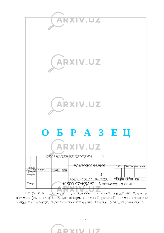  ОБОЗНАЧЕНИЕ ЧЕРТЕЖА 1 НАИМЕНОВАНИЕ ОБЪЕКТА 2 МАТЕРИАЛ ОБЪЕКТА ПРЕДПРИЯТИЕ, ВЫ- И ЕГО СТАНДАРТ 3 ПУСКАЮЩЕЕ ЧЕРТЕЖ Рисунок-14. Порядок оформления основных надписей углового штампа (если на листе, где оформлен такой угловой штамп, изложена общая информация или сборочный чертеж). Форма 1 (см. приложения Б). 120Изм Лист N докум Подп Дата Лит. Масса Масштаб Лист Листов Разраб. Проверил Консульт. Утвер. О Б Р А З Е Ц 