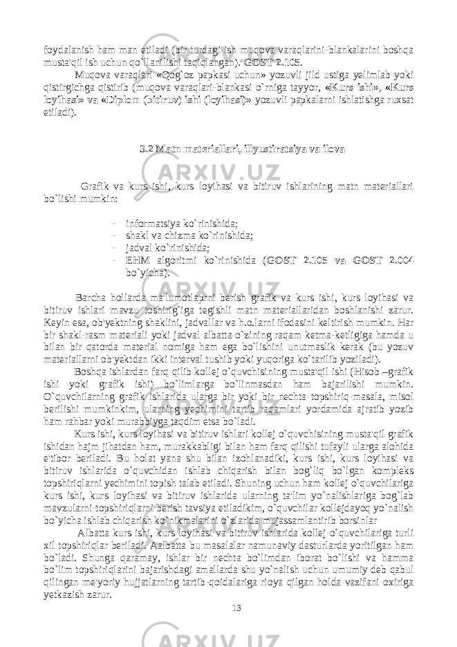 foydalanish ham man etiladi (bir turdagi ish muqova varaqlarini-blankalarini boshqa musta&#39;qil ish uchun qo`llanilishi taqiqlangan). GOST 2.105 . Muqova varaqlari «Qog`oz papkasi uchun» yozuvli jild ustiga yelimlab yoki qistirgichga qistirib (muqova varaqlari-blankasi o`rniga tayyor, «Kurs ishi», «Kurs loyihasi» va «Diplom (bitiruv) ishi (loyihasi)» yozuvli papkalarni ishlatishga ruxsat etiladi). 3.2 Matn materiallari, illyustiratsiya va ilova Grafik va kurs ishi, kurs loyihasi va bitiruv ishlarining matn materiallari bo`lishi mumkin: - informatsiya ko`rinishida; - shakl va chizma ko`rinishida; - jadval ko`rinishida; - EHM algoritmi ko`rinishida ( GOST 2.105 va GOST 2.004 bo`yicha ). Barcha hollarda ma&#39;lumotlaprni berish grafik va kurs ishi, kurs loyihasi va bitiruv ishlari mavzu toshirig`iga tegishli matn materiallaridan boshlanishi zarur. Keyin esa, ob&#39;yektning shaklini, jadvallar va h.o.larni ifodasini keltirish mumkin. Har bir shakl-rasm materiali yoki jadval albatta o`zining raqam ketma-ketligiga hamda u bilan bir qatorda material nomiga ham ega bo`lishini unutmaslik kerak (bu yozuv materiallarni ob&#39;yektdan ikki interval tushib yoki yuqoriga ko`tarilib yoziladi). Boshqa ishlardan farq qilib kollej o`quvchisining musta&#39;qil ishi (Hisob –grafik ishi yoki grafik ishi) bo`limlarga bo`linmasdan ham bajarilishi mumkin. O`quvchilarning grafik ishlarida ularga bir yoki bir nechta topshiriq-masala, misol berilishi mumkinkim, ularning yechimini tartib raqamlari yordamida ajratib yozib ham rahbar yoki murabbiyga taqdim etsa bo`ladi. Kurs ishi, kurs loyihasi va bitiruv ishlari kollej o`quvchisining musta&#39;qil grafik ishidan hajm jihatdan ham, murakkabligi bilan ham farq qilishi tufayli ularga alohida e&#39;tibor beriladi. Bu holat yana shu bilan izohlanadiki, kurs ishi, kurs loyihasi va bitiruv ishlarida o`quvchidan ishlab chiqarish bilan bog`liq bo`lgan kompleks topshiriqlarni yechimini topish talab etiladi. Shuning uchun ham kollej o`quvchilariga kurs ishi, kurs loyihasi va bitiruv ishlarida ularning ta&#39;lim yo`nalishlariga bog`lab mavzularni-topshiriqlarni berish tavsiya etiladikim, o`quvchilar kollejdayoq yo`nalish bo`yicha ishlab chiqarish ko`nikmalarini o`zlarida mujassamlantirib borsinlar Albatta kurs ishi, kurs loyihasi va bitiruv ishlarida kollej o`quvchilariga turli xil topshiriqlar beriladi. Aalbatta bu masalalar namunaviy dasturlarda yoritilgan ham bo`ladi. Shunga qaramay, ishlar bir nechta bo`limdan iborat bo`lishi va hamma bo`lim topshiriqlarini bajarishdagi amallarda shu yo`nalish uchun umumiy deb qabul qilingan me&#39;yoriy hujjatlarning tartib-qoidalariga rioya qilgan holda vazifani oxiriga yetkazish zarur. 13 