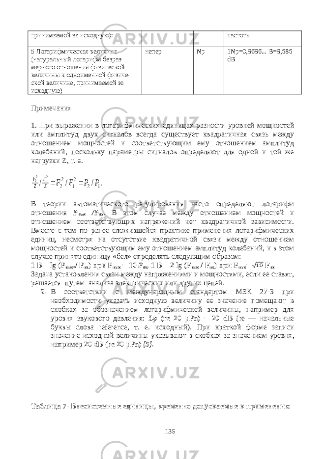 принимаемой за исходную): частоты 5 Логарифмическая величина (натуральный логарифм безраз - мерного отношения физической величины к одноименной физиче - ской величине, принимаемой за исходную) непер Np 1 Np =0,8686... B =8,686 dB Примечания 1. При выражении в логарифмических единицах разности уровней мощностей или амплитуд двух сигналов всегда существует квадратичная связь между отношением мощностей и соответствующим ему отношением амплитуд колебаний, поскольку параметры сигналов определяют для одной и той же нагрузки Z , т. е.. / / / 1 2 2 1 2 2 21 22 P P F F Z F Z F   В теории автоматического регулирования часто определяют логарифм отношения F вых / F вх . В этом случае между отношением мощностей и отношением соответствующих напряжений нет квадратичной зависимости. Вместе с тем по ранее сложившейся практике применения логарифмических единиц, несмотря на отсутствие квадратичной связи между отношением мощностей и соответст вующим ему отношением амплитуд колебаний, и в этом случае принято единицу «бел» определять следующим образом: 1 В = lg (Р вых ./ Р вх ) при P вых = 10 Р вх , 1 В = 2 lg ( F вых / F вх ) при F вых = 10 F вх Задача установления связи между напряжениями и мощностями, если ее ставят, решается путем анализа электрических или других цепей. 2. B соответствии с международным стандартом МЗК 27-3 при необходимости указать исходную величину ее значение помещают в скобках за обозначением логарифмической величины, например для уровня звукового давления: Lp ( r е 20 μРа) = 20 dB ( re — начальные буквы слова reference , т. е. исходный). При краткой форме записи значение исходной величины указывают в скобках за значе нием уровня, например 20 dB (ге 20 μРа) [5]. Таблица 7- Внесистемные единицы, временно допускаемые к применению 136 