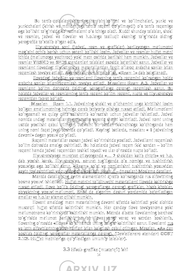  Bu tartib-qoidalar ishlarning har bir bo`limi va bo`limchalari, punkt va punktchalari (kirish va mundarijaga tartib raqami qo`yilmaydi) o`z tartib raqamiga ega bo`lishi to`g`risida ko`rsatmalarni o`z ichiga oladi. Xuddi shunday talablar, shakl va rasmlar, jadval va ilovalar va h.o.larga taalluqli ekanligi to`g`risida oldingi paragrafda to`xtalib o`tgan edik. Illyustratsiya soni (jadval, rasm va grafiklar) berilayotgan ma&#39;lumotni mag`zini ochib berish uchun yetarli bo`lishi lozim. Jadvallar va rasmlar hujjat matni ichida (ma&#39;lumotga yaqinroq) yoki matn oxirida berilishi ham mumkin. Jadvallar va rasmlar YESKD va SPDS standartlari talablari asosida bajarilishi zarur. Jadvallar va rasmlarni ilovadagi illyustiratsiya materiallaridan farqli o`laroq arabcha sonlar bilan raqamlash tavsiya etiladi. Agar shakl-rasm bitta bo`lsa, «Rasm 1» deb belgilanadi. Ilovadagi jadvallar va rasmlarni ilovaning tartib raqamini ko`rsatgan holda arabcha sonlar bilan raqamlash tavsiya etiladi. Masalan: Rasm A.3. Jadvallar va rasmlarni bo`lim doirasida (oldingi paragraflarga qarang) raqamlash zarur. Bu holatda jadvallar va rasmlarning tartib raqami bo`lim raqami, nuqta va illyustratsiya raqamidan iborat bo`ladi. Masalan – Rasm 1.1. Jadvalning shakli va o`lchamini unga kiritilishi lozim bo`lgan ama&#39;lumotning hajmiga qarab ixtiyoriy olishga ruxsat etiladi, Ma&#39;lumotlarni ko`rgazmali va qulay qilib solishtirib ko`rsatish uchun jadvallar ishlatiladi. Jadval nomida undagi materiallarning qisqacha va aniq sharhi keltiriladi. Jadval nomi uning ustida yozilishi qabul qilingan. Jadvalni bir betdan ikkinchisiga ko`chirganda ham uning nomi faqat javal boshida qo`yiladi. Keyingi betlarda, masalan: « 1-jadvalning davomi» degan yozuv qo`yiladi. Raqamli materiallar asosan jadval ko`rinishida yoziladi. Jadvallarni raqamlash bo`lim doirasida amalga oshiriladi. Bu holatlarda jadval raqam ikki sondan – bo`lim raqami hamda jadval raqamidan tashkil topadi va ular o`rtasida nuqta bo`ladi. Illyustratsiyaga murojaat qilayotganda «… 2 shakldan kelib chiqib» va h.o. deb yozish kerak. Illyustratsiya, zarurat tug`ilganda o`z nomiga va tushintirish yozuviga ega bo`lishi zarur. «Rasm» so`zi va nomlanishni tushintirish yozuvidan keyin joylashtiriladi va quyidagicha yoziladi: Rasm 1 – (masalan) Moslama detallari. Mantda detallarning ayrim elementlarini ajratib ko`rsatganda rus alfavitining bosma yozuvi ishlatiladi. Hujjat matnini to`ldiruvchi materiallarni ilovada keltirishga ruxsat etiladi. Ilova bo`lib (oldingi paragraflarga qarang) grafiklar, hisob-kitoblar, ob&#39;yektning yozuvi-ma&#39;lumoti, EHM da algoritm dasturi yordamida bajariladigan amallar va h.o.lar xizmat qilishi mumkin. Ilovani amaldagi matn materialining davomi sifatida keltiriladi yoki alohida musta&#39;qil hujjat sifatida keltirilishi mumkin. Har qanday ilova tavsiyanoma yoki ma&#39;lumotnoma ko`rinishida keltirilishi mumkin. Matnda albatta ilovalarning barchasi to`g`risida ma&#39;lumot berilishi, har bir ilova yangi varaq va satrdan boshlanib, ilovaning o`rtasida «Ilova» so`zi hamda uning belgisi keltirilishi zarur. Ilovalarni rus va latin alfavitlarining bosh harflari bilan belgilash qabul qilingan. Masalan, «A» dan boshlab (oldingi paragraflar materiallariga qarang). (Davlatlararo standart GOST 2.105. Hujjat matnlariga qo`yiladigan umumiy talablar). 3.3 Hisob-grafika (musta&#39;qil) ishi 14 