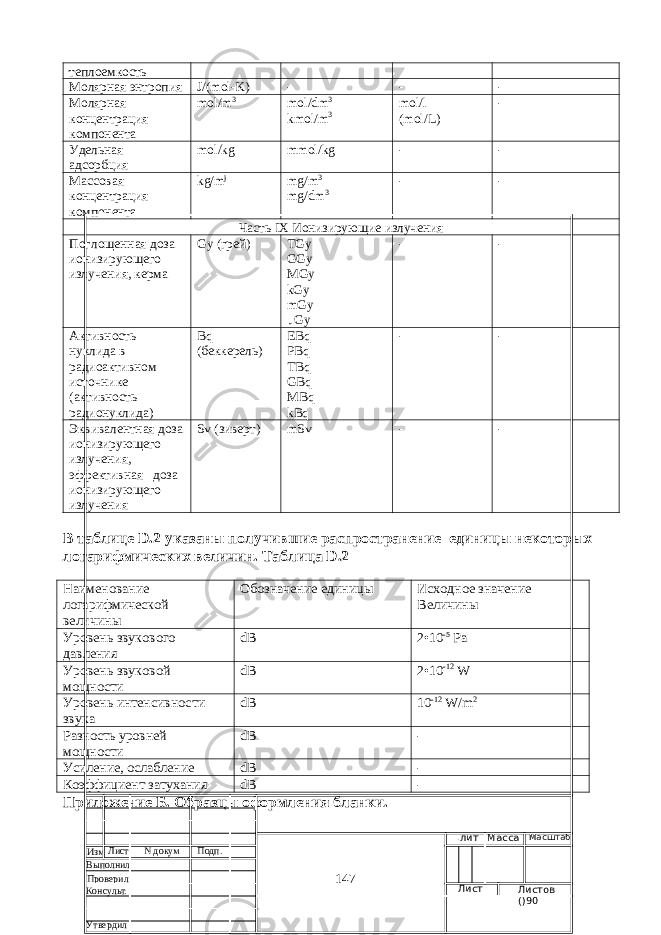 теплоемкость Молярная энтропия J /( mol - K ) - - - Молярная концентрация компонента mol/m 3 mol/dm 3 kmol/m 3 mol/l ( mol / L ) - Удельная адсорбция mol/kg mmol/kg - - Массовая концентрация компонента kg/m j mg/m 3 mg / dm 3 - - Часть IX Ионизирующие излучения Поглощенная доза ионизирующего излучения, керма Gy ( грей ) TGy GGy MGy kGy mGy μGy - - Активность нуклида в радиоактивном источнике (активность радионуклида) Bq (беккерель) EBq PBq TBq GBq MBq kBq - - Эквивалентная доза ионизирующего излучения, эффектив ная доза ионизирующего излучения Sv (зиверт) mSv - - В таблице D .2 указаны получившие распространение единицы некоторых логарифмических величин. Таблица D.2 Наименование логарифмической величины Обозначение единицы Исходное значение Величины Уровень звукового давления dB 2•10 -5 Pa Уровень звуковой мощности dB 2•10 -12 W Уровень интенсивности звука dB 10 -12 W/m 2 Разность уровней мощности dB - Усиление, ослабление dB - Коэффициент затухания dB - Приложение Б. Образцы оформления бланки. 147Изм Лист N докум Подп. Выполнил .лит Масса Масштаб Лист Листов ()90Проверил Консульт. Утвердил 