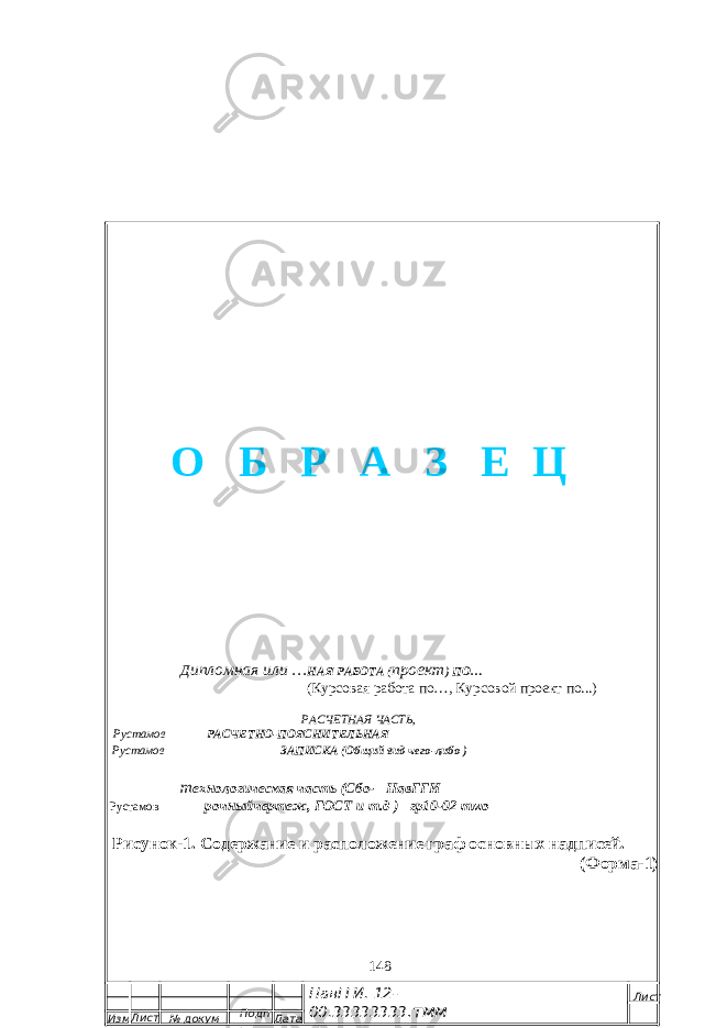  Д ипломная или … НАЯ РАБОТА ( проект ) ПО… (Курсовая работа по…, Курсовой проект по...) РАСЧЕТНАЯ ЧАСТЬ , Рустамов РАСЧЕТНО-ПОЯСНИТЕЛЬНАЯ Рустамов ЗАПИСКА (Общий вид чего-либо ) т ехнологическая часть (Сбо- НавГГИ Рустамов рочныйчертеж, ГОСТ и т.д ) гр10-02 тмо Рисунок-1. Содержание и расположение граф основных надписей. (Форма-1) 148 Изм. Лист № докум Подп . Дата НавГГИ. 12- 00.33333333 .тмм ЛистО Б Р А З Е Ц 