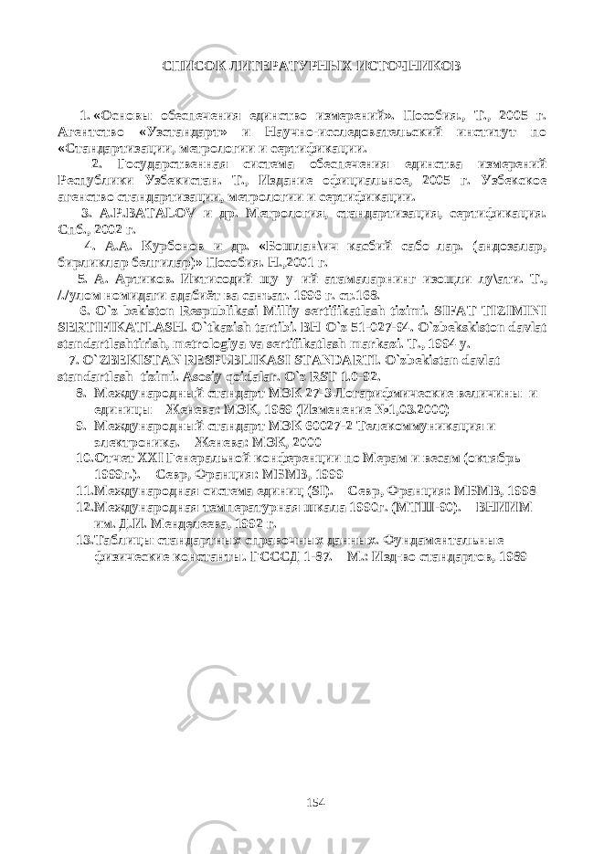 СПИСОК ЛИТЕРАТУРНЫХ ИСТОЧНИКОВ 1. «Основы обеспечения единство измерений». Пособия., Т., 2005 г. Агентство «Узстандарт» и Научно-исследовательский институт по «Стандартизации, метрологии и сертификации. 2. Государственная система обеспечения единства измерений Республики Узбекистан. Т., Издание официальное, 2005 г. Узбекское агенство стандартизации, метрологии и сертификации. 3. A . P . BATALOV и др. Метрология, стандартизация, сертификация. Спб., 2002 г. 4. A . A . Курбонов и др. «Бошлан\ич касбий сабо=лар. (андозалар, бирликлар белгилар)» Пособия. Н.,2001 г. 5. A . Артиков. Иктисодий щу=у=ий атамаларнинг изощли лу\ати. T ., /./улом номидаги адабиёт ва санъат. 1996 г . ст .168. 6. O`z bekiston Respublikasi Milliy sertifikatlash tizimi. SIFAT TIZIMINI SERTIFIKATLASH. O`tkazish tartibi. BH O`z 51-027-94. O`zbekskiston davlat standartlashtirish, metrologiya va sertifikatlash markazi. Т ., 1994 y. 7. O`ZBEKISTAN RESPUBLIKASI STANDARTI. O`zbekistan davlat standartlash tizimi. Asosiy qoidalar. O`z RST 1.0-92. 8. Международный стандарт МЭК 27-3 Логарифмические величины и единицы – Женева: МЭК, 1989 (Изменение №1,03.2000) 9. Международный стандарт МЭК 60027-2 Телекоммуникация и электроника. – Женева: МЭК, 2000 10. Отчет XXI Генеральной конференции по Мерам и весам (октябрь 1999г.). – Севр, Франция: МБМВ, 1999 11. Международная система единиц ( SI ). – Севр, Франция: МБМВ, 1998 12. Международная температурная шкала 1990г. (МТШ-90). – ВНИИМ им. Д.И. Менделеева, 1992 г. 13. Таблицы стандартных справочных данных. Фундаментальные физические константы. ГСССД 1-87. – М.: Изд-во стандартов, 1989 154 