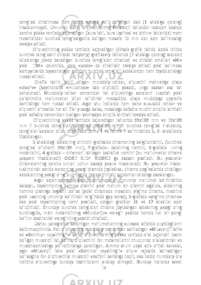 tamg`asi chizilmasa ham ishda xatoga yo`l qo`yilgan deb (1 shaklga qarang) hisoblanmaydi. Umuman kollej o`quvchisining Musta&#39;qil ishlardan tashqari boshqa barcha yakka tartibda bajaradigan (kurs ishi, kurs loyihasi va bitiruv ishlarida) matn materialidan burchak tamg`asigacha bo`lgan masofa 10 mm dan kam bo`lmasligi tavsiya etiladi. O`quvchining yakka tartibda bajaradigan (Hisob-grafik ishida katak ichida burchak tamg`asini chizish ixtiyoriy) grafikaviy ishlarida (7 shaklga qarang) standart talablariga javob beradigan burchak tamg`alari chiziladi va chizish amallari «M» yoki TM» qalamida, qora «pasta» da chizilishi tavsiya etiladi yoki bo`lmasa kompyuterda tayyorlangan standart burchak tamg`ali kataklardan ham foydalanishga ruxsat etiladi. Grafik ishini tahlil qilgan murabbiy-rahbar, o`quvchi mehnatiga qisqa «otzo`v» (keyinchalik «mulohaza» deb o`qiladi) yozadi, unga asosan esa ish baholanadi. Murabbiy-rahbar tomonidan ish o`quvchiga xatolarni tuzatish yoki qo`shimcha ma&#39;lumotlar bilan to`ldirish maqsadida qisqa muddatga qaytarib berilishiga ham ruxsat etiladi. Agar shu hollarda ham baho xususida rahbar va o`quvchi o`rtasida har xil fikr yuzaga kelsa, masalaga kafedra mudiri aniqlik kiritishi yoki kafedra tomonidan tuzilgan komissiya aniqlik kiritishi tavsiya etiladi. O`quvchining yakka tartibda bajaradigan ishlarida 55x185 mm va 15x185 mm li burchak tamg`alari ishlatiladi. 55x185 mm li burchak tamg`asi 7-shaklda, tamg`alar kataklar bilan birgalikda forma 1 va forma 2 ko`rinishida 5, 6- shakllarda ifodalangan. 5-shakldagi katakning birinchi grafasida chizmaning belgilanishini, (burchak tamg`asi o`lchami 55x185 mm ), 2-grafada– detalning nomini, 3-grafada -uning materialini, 4 grafada – chizmani ishlagan tashkilot nomini (bu ma&#39;lumotlar chizma pasporti hisoblanadi) GOST 2.104 YESKD ga asosan yoziladi. Bu yozuvlar chizmalarning barcha turlari uchun asosiy yozuv hisoblanadi. Bu yozuvlar hisob- tushintirish xatida varaqning pastgi qismida joylashsa , chizma qog`ozlarida chizilgan kataklarning pastgi o`ng burchagida joylashtirilishi sandartlar talabiga asoslangan. Agar bajarilayotgan ishda matn materiali umumiy ma&#39;lumot ko`rinishida kelsayu, topshiriqning hamma qismini yoki ma&#39;lum bir qismini egallab, shaklning hamma qismiga tegishli bo`lsa (yoki chizmada masalan: yig`ma chizma, mashina yoki uzelning umumiy ko`rinishi to`g`risida gap borsa), 3-grafada «yig`ma chizma» deb yoki topshiriqning nomi yoziladi, qolgan grafalar 11 va 12 shakllar kabi to`ldiriladi. Shunday burchak tamg`alari chizma joylashgan katakning pastgi o`ng burchagida, matn materialining «Mundarija» varag`i pastida hamda har bir yangi bo`lim boshlanish varag`ining pastidi chiziladi. Ushbu paragrafda keltirilgan ma&#39;lumotlarning xulosasi sifatida quyidagilarni keltirmoqchimiz. Fan o`qituvchisi-murabbiy tomonidan beriladigan «Musta&#39;qil ishi» va «Seminar topshirig`i» kollej o`quvchisining yakka tartibda-o`zi bajarishi lozim bo`lgan musta&#39;qil ish bo`lib, o`quvchini fan materiallarini chuqurroq o`zlashtirish va mustahkamlashga yo`naltirishga qaratilgan. Ammo shuni qayd etib o`tish kerakki, agar «Musta&#39;qil ish» yoki «Seminar topshirig`i» o`quv rejasida ko`rsatilgan bo`lsagina fan o`qituvchisi musta&#39;qil vazifani berishga haqli, aks holda murabbiy o`z holicha o`quvchiga bunday toshiriqlarni yuklay olmaydi. Bunday hollarda savol 16 