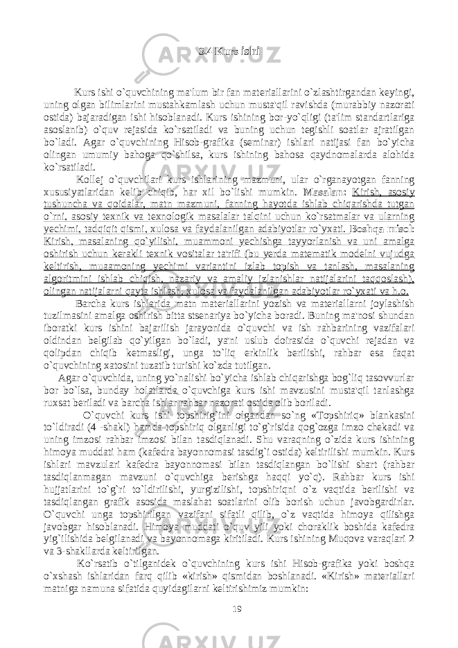 3.4 Kurs ishi Kurs ishi o`quvchining ma&#39;lum bir fan materiallarini o`zlashtirgandan keyingi, uning olgan bilimlarini mustahkamlash uchun musta&#39;qil ravishda (murabbiy nazorati ostida) bajaradigan ishi hisoblanadi. Kurs ishining bor-yo`qligi (ta&#39;lim standartlariga asoslanib) o`quv rejasida ko`rsatiladi va buning uchun tegishli soatlar ajratilgan bo`ladi. Agar o`quvchining Hisob - grafika (seminar) ishlari natijasi fan bo`yicha olingan umumiy bahoga qo`shilsa, kurs ishining bahosa qaydnomalarda alohida ko`rsatiladi. Kollej o`quvchilari kurs ishlarining mazmuni, ular o`rganayotgan fanning xususiyatlaridan kelib chiqib, har xil bo`lishi mumkin. Masalan: Kirish, asosiy tushuncha va qoidalar, matn mazmuni, fanning hayotda ishlab chiqarishda tutgan o`rni, asosiy texnik va texnologik masalalar talqini uchun ko`rsatmalar va ularning yechimi, tadqiqit qismi, xulosa va faydalanilgan adabiyotlar ro`yxati. Boshqa misol : Kirish, masalaning qo`yilishi, muammoni yechishga tayyorlanish va uni amalga oshirish uchun kerakli texnik vositalar ta&#39;rifi (bu yerda matematik modelni vujudga keltirish, muaamoning yechimi variantini izlab topish va tanlash, masalaning algoritmini ishlab chiqish, nazariy va amaliy izlanishlar natijalarini taqqoslash), olingan natijalarni qayta ishlash, xulosa va faydalanilgan adabiyotlar ro`yxati va h.o. Barcha kurs ishlarida matn materiallarini yozish va materiallarni joylashish tuzilmasini amalga oshirish bitta stsenariya bo`yicha boradi. Buning ma&#39;nosi shundan iboratki kurs ishini bajarilish jarayonida o`quvchi va ish rahbarining vazifalari oldindan belgilab qo`yilgan bo`ladi, ya&#39;ni uslub doirasida o`quvchi rejadan va qolipdan chiqib ketmasligi, unga to`liq erkinlik berilishi, rahbar esa faqat o`quvchining xatosini tuzatib turishi ko`zda tutilgan. Agar o`quvchida, uning yo`nalishi bo`yicha ishlab chiqarishga bog`liq tasovvurlar bor bo`lsa, bunday holatlarda o`quvchiga kurs ishi mavzusini musta&#39;qil tanlashga ruxsat beriladi va barcha ishlar rahbar nazorati ostida olib boriladi. O`quvchi kurs ishi topshirig`ini olgandan so`ng «Topshiriq» blankasini to`ldiradi (4 -shakl) hamda topshiriq olganligi to`g`risida qog`ozga imzo chekadi va uning imzosi rahbar imzosi bilan tasdiqlanadi. Shu varaqning o`zida kurs ishining himoya muddati ham (kafedra bayonnomasi tasdig`i ostida) keltirilishi mumkin. Kurs ishlari mavzulari kafedra bayonnomasi bilan tasdiqlangan bo`lishi shart (rahbar tasdiqlanmagan mavzuni o`quvchiga berishga haqqi yo`q). Rahbar kurs ishi hujjatlarini to`g`ri to`ldirilishi, yurgizilishi, topshiriqni o`z vaqtida berilishi va tasdiqlangan grafik asosida maslahat soatlarini olib borish uchun javobgardirlar. O`quvchi unga topshirilgan vazifani sifatli qilib, o`z vaqtida himoya qilishga javobgar hisoblanadi. Himoya muddati o`quv yili yoki choraklik boshida kafedra yig`ilishida belgilanadi va bayonnomaga kiritiladi. Kurs ishining Muqova varaqlari 2 va 3-shakllarda keltirilgan. Ko`rsatib o`tilganidek o`quvchining kurs ishi Hisob-grafika yoki boshqa o`xshash ishlaridan farq qilib «kirish» qismidan boshlanadi. «Kirish» materiallari matniga namuna sifatida quyidagilarni keltirishimiz mumkin: 19 