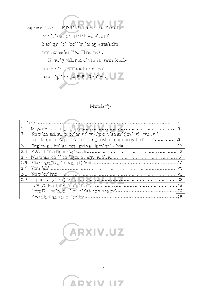 T a q r i z c h i l a r : N K M K S t a n d a r t l a s h t i r i s h , s e r t i f i k a t l a s h t i r i s h v a s i f a t n i b a s h q a r i s h b o ` l i m i n i n g y e t a k c h i m u t a x a s s i s i Y A . H u s a n o v . N a v o i y v i l o y a t o ` r t a m a x s u s k a s b - h u n a r t a &#39; l i m i b o s h q a r m a s i b o s h l i g ` i d o t s . B . B . S o b i r o v Mundarija Kirish…………………………… …………………………………………… 4 1 M `yoriy asos hujjatlari ……………………………………………………. 5 2 К urs ishlari, к urs loyihalari va diplom ishlari (loyiha) matnlari hamda grafik topshiriqlarini bajarishning umumiy tartiblari…………… 6 3 Qog ` ozlar, hujjat matnlari va ularni to ` ldirish…………………………… 13 3.1 Foydalaniladigan qog ` ozlar…………………………………………………. 13 3.2 Ма tn ма teriallari, illyustratsiya va ilova ………………………………….. 14 3.3 Hisob-grafika (musta ` qil) ishi ……………..……………………………….. 16 3.4 К urs ishi …………………………………………………………………….. 20 3.5 К urs loyihasi ………………………………………………………………… 29 3.6 Diplom (loyihasi) ishi …………..…………………………………………. 38 Ilova А . Ка ttaliklar birliklari………………………………………………. 49 Ilova B. Hujjatlarni to`ldirish namunalari………………………………… 69 Foydalanilgan adabiyotlar…………………….…………………………….. 75 2 