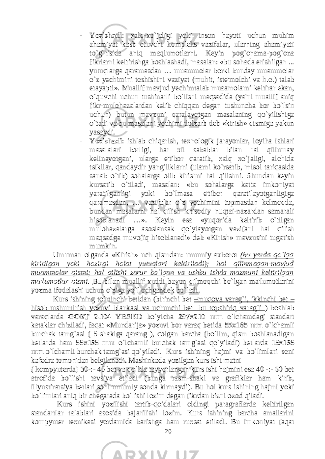 - Yozishadi : xalq-xo`jaligi yoki inson hayoti uchun muhim ahamiyat kasb etuvchi kompleks vazifalar, ularning ahamiyati to`g`risida aniq maqlumotlarni. Keyin pog`onama-pog`ona fikrlarni keltirishga boshlashadi, masalan: «bu sohada erishilgan ... yutuqlarga qaramasdan … muammolar borki bunday muammolar o`z yechimini toshishini vaziyat (muhit, iste&#39;molchi va h.o.) talab etayapti». Muallif mavjud yechimtalab muaamolarni keltirar ekan, o`quvchi uchun tushinarli bo`lishi maqsadida (ya&#39;ni muallif aniq fikr-mulohazalardan kelib chiqqan degan tushuncha bor bo`lsin uchun) butun mavzuni qaralayotgan masalaning qo`yilishiga o`tadi va bu masalani yechimi dolzarb deb «kirish» qismiga yakun yasaydi. - Yozishadi : ishlab chiqarish, texnologik jarayonlar, loyiha ishlari masalalari borligi, har xil sabablar bilan hal qilinmay kelinayotgani, ularga e&#39;tibor qaratib, xalq xo`jaligi, alohida tsikllar, qandaydir yangiliklarni (ularni ko`rsatib, misol tariqasida sanab o`tib) sohalarga olib kirishni hal qilishni. Shundan keyin kursatib o`tiladi, masalan: «bu sohalarga katta imkoniyat yaratilganligi yoki bo`lmasa e&#39;tibor qaratilayotganligiga qaramasdan, … vazifalar o`z yechimini topmasdan kelmoqda, bundan masalarni hal qilish iqtisodiy nuqtai-nazardan samarali hisoblanadi …». Keyin esa «yuqorida keltirib o`tilgan mulohazalarga asoslansak qo`ylayotgan vazifani hal qilish maqsadga muvofiq hisoblanadi» deb «Kirish» mavzusini tugatish mumkin. Umuman olganda «Kirish» uch qismdan: umumiy axborot (bu yerda qo`lga kiritilgan yoki hozirgi holat yutuqlari keltiriladi); hal qilinmagan-mavjud muammolar qismi; hal qilishi zarur bo`lgan va ushbu ishda mazmuni keltirilgan ma&#39;lumotlar qismi. Bu bilan muallif xuddi bayon qilmoqchi bo`lgan ma&#39;lumotlarini yozma ifodalashi uchun o`ziga yo`l ochgandek bo`ladi. Kurs ishining to`rtinchi betidan (birinchi bet –muqova varag`i, ikkinchi bet – hisob-tushuntirish yozuvi blankasi va uchunchi bet -bu topshiriq varag`i ) boshlab varaqlarda GOST 2.104 YESKD bo`yicha 297x210 mm o`lchamdagi standart kataklar chiziladi, faqat «Mundarija» yozuvi bor varaq betida 55x185 mm o`lchamli burchak tamg`asi ( 5-shaklga qarang ), qolgan barcha (bo`lim, qism boshlanadigan betlarda ham 55x185 mm o`lchamli burchak tamg`asi qo`yiladi) betlarda 15x185 mm o`lchamli burchak tamg`asi qo`yiladi. Kurs ishining hajmi va bo`limlari soni kafedra tomonidan belgilanadi. Mashinkada yozilgan kurs ishi matni ( kompyuterda) 30-:- 45 bet va qo`lda tayyorlangan kurs ishi hajmini esa 40 -:- 60 bet atrofida bo`lishi tavsiya etiladi (bunga rasm-shakl va grafiklar ham kirib, illyustiratsiya betlari soni umumiy sonda kirmaydi). Bu hol kurs ishining hajmi yoki bo`limlari aniq bir chegarada bo`lishi lozim degan fikrdan bizni ozod qiladi. Kurs ishini yozilishi tartib-qoidalari oldingi paragraflarda keltirilgan standartlar talablari asosida bajarilishi lozim. Kurs ishining barcha amallarini kompyuter texnikasi yordamida barishga ham ruxsat etiladi. Bu imkoniyat faqat 20 