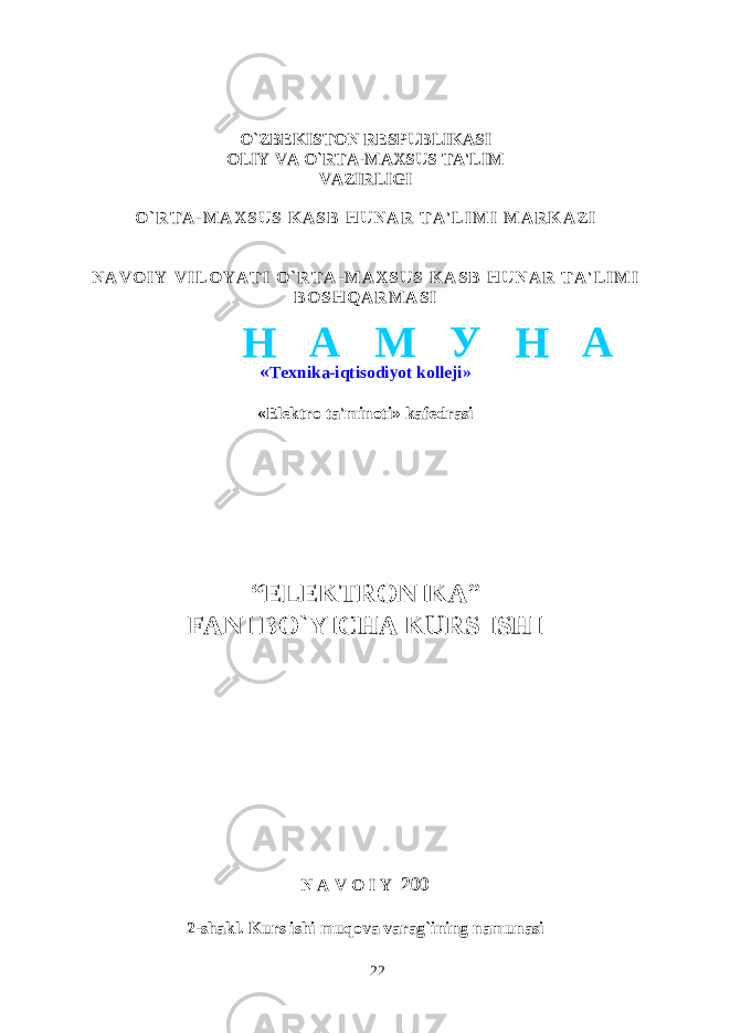 O`ZBEKISTON RESPUBLIKASI OLIY VA O`RTA-MAXSUS TA&#39;LIM VAZIRLIGI O ` R T A - M A X S U S K A S B H U N A R T A &#39; L I M I M A R K A Z I N A V O I Y V I L O Y A T I O ` R T A - M A X S U S K A S B H U N A R T A &#39; L I M I B O S H Q A R M A S I « Texnika-iqtisodiyot kolleji» «Elektro ta&#39;minoti» kafedrasi “ELEKTRONIKA ” FANI BO`YICHA KURS ISHI N A V O I Y 200 2-shakl. Kurs ishi muqova varag`ining namunasi 22Н А М У Н А 