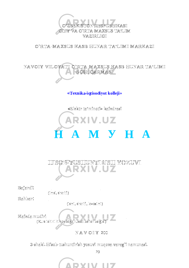 O`ZBEKISTON RESPUBLIKASI OLIY VA O`RTA-MAXSUS TA&#39;LIM VAZIRLIGI O ` R T A - M A X S U S K A S B H U N A R T A &#39; L I M I M A R K A Z I N A V O I Y V I L O Y A T I O ` R T A - M A X S U S K A S B H U N A R T A &#39; L I M I B O S H Q A R M A S I « Texnika-iqtisodiyot kolleji» «Elektr ta&#39;minoti» kafedrasi HISOB-TUSHUNTIRISH YOZUVI Bajardi : _________________ (imsi, sharifi) Rahbar : _________________ (ismi, sharifi, lavozimi) Kafeda mudiri ____________________________ (Kurs ishini himoyasiga ruxsat berish belgisi) N A V O I Y 200 3-shakl. Hisob-tushuntirish yozuvi muqova varag`i namunasi. 23Н А М У Н А 