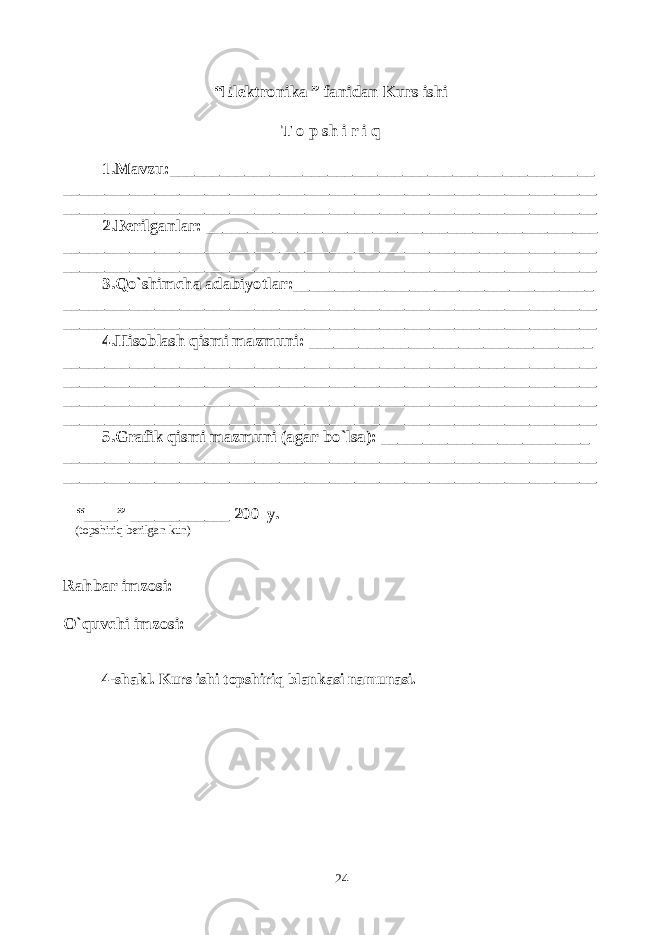 “Elektronika ” fanidan Kurs ishi T o p sh i r i q 1.Mavzu:___________________________________________________ ________________________________________________________________ ________________________________________________________________ 2.Berilganlar: _______________________________________________ ________________________________________________________________ ________________________________________________________________ 3.Qo`shimcha adabiyotlar:____________________________________ ________________________________________________________________ ________________________________________________________________ 4.Hisoblash qismi mazmuni: __________________________________ ________________________________________________________________ ________________________________________________________________ ________________________________________________________________ ________________________________________________________________ 5.Grafik qismi mazmuni (agar bo`lsa): _________________________ ________________________________________________________________ ________________________________________________________________ “____” ____________ 200 y. (topshiriq berilgan kun) Rahbar imzosi: O`quvchi imzosi: 4-shakl. Kurs ishi topshiriq blankasi namunasi. 24 