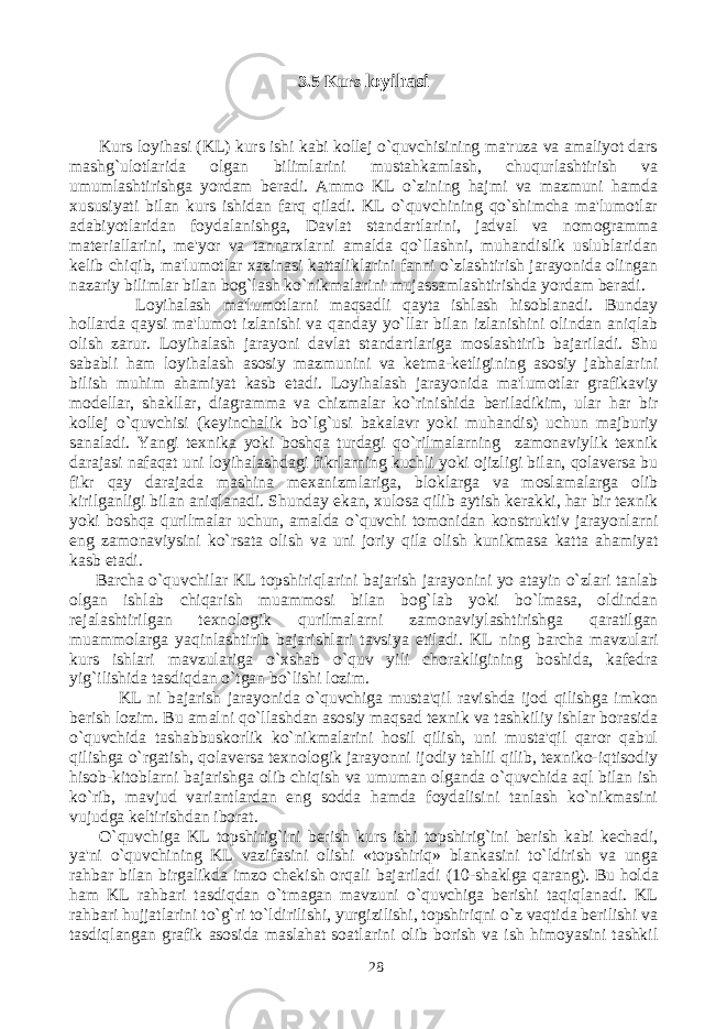 3.5 Kurs loyihasi Kurs loyihasi (KL) kurs ishi kabi kollej o`quvchisining ma&#39;ruza va amaliyot dars mashg`ulotlarida olgan bilimlarini mustahkamlash, chuqurlashtirish va umumlashtirishga yordam beradi. Ammo KL o`zining hajmi va mazmuni hamda xususiyati bilan kurs ishidan farq qiladi. KL o`quvchining qo`shimcha ma&#39;lumotlar adabiyotlaridan foydalanishga, Davlat standartlarini, jadval va nomogramma materiallarini, me&#39;yor va tannarxlarni amalda qo`llashni, muhandislik uslublaridan kelib chiqib, ma&#39;lumotlar xazinasi kattaliklarini fanni o`zlashtirish jarayonida olingan nazariy bilimlar bilan bog`lash ko`nikmalarini mujassamlashtirishda yordam beradi. Loyihalash ma&#39;lumotlarni maqsadli qayta ishlash hisoblanadi. Bunday hollarda qaysi ma&#39;lumot izlanishi va qanday yo`llar bilan izlanishini olindan aniqlab olish zarur. Loyihalash jarayoni davlat standartlariga moslashtirib bajariladi. Shu sababli ham loyihalash asosiy mazmunini va ketma-ketligining asosiy jabhalarini bilish muhim ahamiyat kasb etadi. Loyihalash jarayonida ma&#39;lumotlar grafikaviy modellar, shakllar, diagramma va chizmalar ko`rinishida beriladikim, ular har bir kollej o`quvchisi (keyinchalik bo`lg`usi bakalavr yoki muhandis) uchun majburiy sanaladi. Yangi texnika yoki boshqa turdagi qo`rilmalarning zamonaviylik texnik darajasi nafaqat uni loyihalashdagi fikrlarning kuchli yoki ojizligi bilan, qolaversa bu fikr qay darajada mashina mexanizmlariga, bloklarga va moslamalarga olib kirilganligi bilan aniqlanadi. Shunday ekan, xulosa qilib aytish kerakki, har bir texnik yoki boshqa qurilmalar uchun, amalda o`quvchi tomonidan konstruktiv jarayonlarni eng zamonaviysini ko`rsata olish va uni joriy qila olish kunikmasa katta ahamiyat kasb etadi. Barcha o`quvchilar KL topshiriqlarini bajarish jarayonini yo atayin o`zlari tanlab olgan ishlab chiqarish muammosi bilan bog`lab yoki bo`lmasa, oldindan rejalashtirilgan texnologik qurilmalarni zamonaviylashtirishga qaratilgan muammolarga yaqinlashtirib bajarishlari tavsiya etiladi. KL ning barcha mavzulari kurs ishlari mavzulariga o`xshab o`quv yili chorakligining boshida, kafedra yig`ilishida tasdiqdan o`tgan bo`lishi lozim. KL ni bajarish jarayonida o`quvchiga musta&#39;qil ravishda ijod qilishga imkon berish lozim. Bu amalni qo`llashdan asosiy maqsad texnik va tashkiliy ishlar borasida o`quvchida tashabbuskorlik ko`nikmalarini hosil qilish, uni musta&#39;qil qaror qabul qilishga o`rgatish, qolaversa texnologik jarayonni ijodiy tahlil qilib, texniko-iqtisodiy hisob-kitoblarni bajarishga olib chiqish va umuman olganda o`quvchida aql bilan ish ko`rib, mavjud variantlardan eng sodda hamda foydalisini tanlash ko`nikmasini vujudga keltirishdan iborat. O`quvchiga KL topshirig`ini berish kurs ishi topshirig`ini berish kabi kechadi, ya&#39;ni o`quvchining KL vazifasini olishi «topshiriq» blankasini to`ldirish va unga rahbar bilan birgalikda imzo chekish orqali bajariladi (10-shaklga qarang). Bu holda ham KL rahbari tasdiqdan o`tmagan mavzuni o`quvchiga berishi taqiqlanadi. KL rahbari hujjatlarini to`g`ri to`ldirilishi, yurgizilishi, topshiriqni o`z vaqtida berilishi va tasdiqlangan grafik asosida maslahat soatlarini olib borish va ish himoyasini tashkil 28 