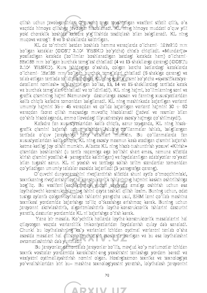 qilish uchun javobgardirlar. O`quvchi unga topshirilgan vazifani sifatli qilib, o`z vaqtida himoya qilishga javobgar hisoblanadi. KL ning himoya muddati o`quv yili yoki choraklik boshida kafedra yig`ilishida tasdiqlash bilan belgilanadi. KL ning muqova varag`i 8 va 9-shakllarda keltirilgan. KL da to`rtinchi betdan boshlab hamma varaqlarda o`lchami- 197x210 mm bo`lgan kataklar (GOST 2.104 YESKD bo`yicha) chizib chiqiladi. «Mundarija» yoziladigan katakda (bo`limlar boshlanadigan betdagi katakda ham) o`lchami- 55x185 mm bo`lgan burchak tamg`asi chiziladi (4 va 13-shakllarga qarang) ( GOSTu 2.104 YESKD ). Kurs ishidagiga o`xshab, qolgan barcha betlardagi kataklarda o`lchami- 15x185 mm bo`lgan burchak tamg`alari chiziladi (6-shaklga qarang) va talab etilgan tartibda to`ldiriladi (agar KL ning grafik qismi bo`yicha «spetsifikatsiya- detallarni nomlash» rejalashtirilgan bo`lsa, 13, 14 va 15-shakllardagi tartibda katak va burchak tamg`alari chiziladi va to`ldiriladi). KL ning hajmi, bo`limlarning soni va grafik qismining hajmi Namunaviy dasturlarga asosan va fanning xususiyatlaridan kelib chiqib kafedra tomonidan belgilanadi. KL ning mashinkada bajarilgan varianti umumiy hajmini 35-:- 45 varaqdan va qo`lda bajarilgan varianti hajmini 30 -:- 60 varaqdan iborat qilish maqsadga muvofiq hisoblanadi (jadval va rasmlar bilan qo`shib hisoblaganda, ammo ilovadagi illyustiratsiya asosiy hajmga qo`shilmaydi). Kafedra fan xususiyatlaridan kelib chiqib, zarur topganda , KL ning hisob- grafik qismini bajarish uchun alohida Uslubiy qo`llanmalar ishlab, belgilangan tartibda o`quv jarayoniga joriy etishlari mumkin. Bu qo`llanmalarda fan xususiyatlaridan kelib chiqib, KL ning asosiy mazmun kasb etadigan qismini bajarish ketma-ketligi joy olishi mumkin. Albatta KL ning hisob-tushuntirish yozuvi «Kirish» qismidan boshlanishi (u tartib raqamiga ega bo`lishi shart emas, namuna sifatida kirish qismini yozilish 4- paragrafda keltirilgan) va foydalanilgan adabiyotlar ro`yxati bilan tugashi zarur. KL ni yozish va tartibga solish ta&#39;lim standartlar tomonidan qo`yiladigan umumiy talablar asosida bajariladi (3-paragrafga qarang). O`quvchi dunyoqarashini rivojlantirish sifatida shuni aytib o`tmoqchimizki, texnikaning rivojlanishi loyiha-konstruktorlik ishlarining hajmini keskin oshirilishiga bog`liq. Bu vazifani kechiktirmay yuqori saviyada amalga oshirish uchun esa loyihalovchi-konstruktorlarning ishini qayta tashkil qilish lozim. Buning uchun, odat tusiga aylanib qolgan loyihalash ishlarini yangicha usul, EHM larni qo`llab mashina texnikasi yordamida bajarishga to`liq o`tkazishga erishmoq kerak. Buning uchun jarayonni aktivlashtirib, algoritmlashtirib loyiha-konstruktorlik ishlarini dasturini yaratib, dasturlar yordamida KL ni bajarishga o`tish kerak. Yana bir masala. Ko`pchilik hollarda loyiha-konstruktorlik masalalarini hal qilayotgan vaqtda variantlilik imkoniyatlaridan foydalanish qulay deb sanaladi. Chunki bu loyihalashning ko`p varianlari ichidan optimal variantni tanlab o`sha asosida masalani hal qilish olib chiqishi asoslanib berilgan va bu esa loyihalashni avtomatlashtirish deb yuritiladi. Bu jarayonlar zamontalab jarayonlar bo`lib, mavjud ko`p ma&#39;lumotlar ichidan texnik vositalar yordamida keraklisini-eng yaxshisini tanlashga yordam beradi va vaziyatni optimallapshtirish nomini olgan. Hozirgizamon texnika va texnologiya yo`vnalishlaridan biri bu– mashina texnologiyasini yaratish, lolyihalash jarayonini 29 