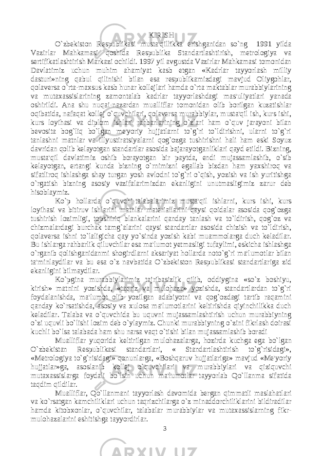 KIRISH O`zbekiston Respublikasi musta&#39;qillikka erishganidan so`ng 1991 yilda Vazirlar Mahkamasi qoshida Respublika Standartlashtirish, metrologiya va sertifikatlashtirish Markazi ochildi. 1997 yil avgustda Vazirlar Mahkamasi tomonidan Davlatimiz uchun muhim ahamiyat kasb etgan «Kadrlar tayyorlash milliy dasturi»ning qabul qilinishi bilan esa respublikamizdagi mavjud Oliygohlar, qolaversa o`rta-maxsus kasb hunar kollejlari hamda o`rta maktablar murabbiylarining va mutaxassislarining zamontalab kadrlar tayyorlashdagi mas&#39;uliyatlari yanada oshirildi. Ana shu nuqai-nazardan mualliflar tomonidan olib borilgan kuzatishlar oqibatida, nafaqat kollej o`quvchilari, qolaversa murabbiylar, musta&#39;qil ish, kurs ishi, kurs loyihasi va diplom ishlari rahbarlarining o`zlari ham o`quv jarayoni bilan bevosita bog`liq bo`lgan me&#39;yoriy hujjatlarni to`g`ri to`ldirishni, ularni to`g`ri tanlashni matnlar va illyustiratsiyalarni qog`ozga tushirishni hali ham eski Soyuz davridan qolib kelayotgan standartlar asosida bajarayotganliklari qayd etildi. Bizning, musta&#39;qil davlatimiz oshib borayotgan bir paytda, endi mujassamlashib, o`sib kelayotgan, ertangi kunda bizning o`rnimizni egallab bizdan ham yaxshiroq va sifatliroq ishlashga shay turgan yosh avlodni to`g`ri o`qish, yozish va ish yuritishga o`rgatish bizning asosiy vazifalarimizdan ekanligini unutmasligimiz zarur deb hisoblaymiz. Ko`p hollarda o`quvchi-talabalarimiz musta&#39;qil ishlarni, kurs ishi, kurs loyihasi va bitiruv ishlarini matnlar materiallarini qaysi qoidalar asosida qog`ozga tushirish lozimligi, topshiriq blankalarini qanday tanlash va to`ldirish, qog`oz va chizmalardagi burchak tamg`alarini qaysi standartlar asosida chizish va to`ldirish, qolaversa ishni to`laligicha qay yo`sinda yozish kabi muammolarga duch keladilar. Bu ishlarga rahbarlik qiluvchilar esa ma&#39;lumot yetmasligi tufaylimi, eskicha ishlashga o`rganib qolishganidanmi shogirdlarni aksariyat hollarda noto`g`ri ma&#39;lumotlar bilan ta&#39;minlaydilar va bu esa o`z navbatida O`zbekiston Respublikasi standartlariga zid ekanligini bilmaydilar. Ko`pgina murabbiylarimiz tajribasizlik qilib, oddiygina «so`z boshiyu, kirish» matnini yozishda, «taqriz va mulohaza» yozishda, standartlardan to`g`ri foydalanishda, ma&#39;lumot olib yozilgan adabiyotni va qog`ozdagi tartib raqamini qanday ko`rsatishda, asosiy va xulosa ma&#39;lumotlarini keltirishda qiyinchilikka duch keladilar. Talaba va o`quvchida bu uquvni mujassamlashtirish uchun murabbiyning o`zi uquvli bo`lishi lozim deb o`ylaymiz. Chunki murabbiyning o`zini fikrlash doirasi kuchli bo`lsa talabada ham shu narsa vaqt o`tishi bilan mujassamlashib boradi Mualliflar yuqorida keltirilgan mulohazalarga, hozirda kuchga ega bo`lgan O`zbekistan Respublikasi standartlari, « Standartlashtirish to`g`risidagi», «Metrologiya to`g`risidagi» qonunlarga, «Boshqaruv hujjatlariga» mavjud «Me&#39;yoriy hujjatlar»ga, asoslanib kollej o`quvchilari va murabbiylari va qiziquvchi mutaxassislarga foydali bo`lsin uchun ma&#39;lumotlar tayyorlab Qo`llanma sifatida taqdim qildilar. Mualliflar, Qo`llanmani tayyorlash davomida bergan qimmatli maslahatlari va ko`rsatgan kamchiliklari uchun taqrizchilarga o`z minaddorchiliklarini bildiradilar hamda kitobxonlar, o`quvchilar, talabalar murabbiylar va mutaxassislarning fikr- mulohazalarini eshitishga tayyordirlar. 3 