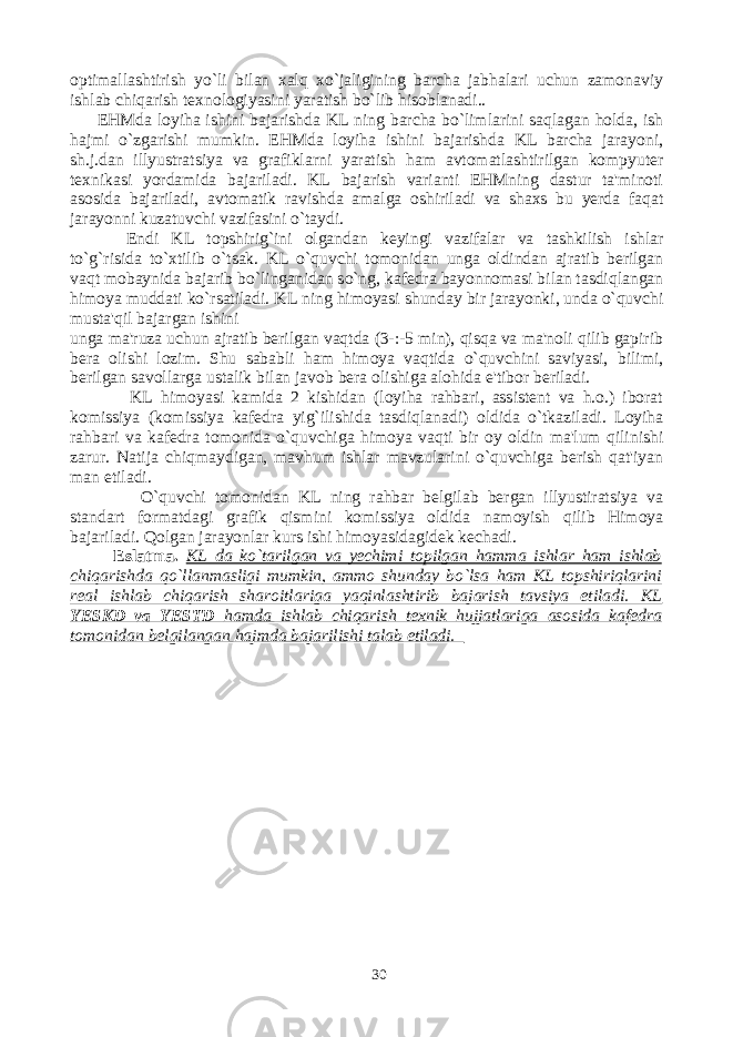 optimallashtirish yo`li bilan xalq xo`jaligining barcha jabhalari uchun zamonaviy ishlab chiqarish texnologiyasini yaratish bo`lib hisoblanadi.. EHMda loyiha ishini bajarishda KL ning barcha bo`limlarini saqlagan holda, ish hajmi o`zgarishi mumkin. EHMda loyiha ishini bajarishda KL barcha jarayoni, sh.j.dan illyustratsiya va grafiklarni yaratish ham avtomatlashtirilgan kompyuter texnikasi yordamida bajariladi. KL bajarish varianti EHMning dastur ta&#39;minoti asosida bajariladi, avtomatik ravishda amalga oshiriladi va shaxs bu yerda faqat jarayonni kuzatuvchi vazifasini o`taydi. Endi KL topshirig`ini olgandan keyingi vazifalar va tashkilish ishlar to`g`risida to`xtilib o`tsak. KL o`quvchi tomonidan unga oldindan ajratib berilgan vaqt mobaynida bajarib bo`linganidan so`ng, kafedra bayonnomasi bilan tasdiqlangan himoya muddati ko`rsatiladi. KL ning himoyasi shunday bir jarayonki, unda o`quvchi musta&#39;qil bajargan ishini unga ma&#39;ruza uchun ajratib berilgan vaqtda (3-:-5 min), qisqa va ma&#39;noli qilib gapirib bera olishi lozim. Shu sababli ham himoya vaqtida o`quvchini saviyasi, bilimi, berilgan savollarga ustalik bilan javob bera olishiga alohida e&#39;tibor beriladi. KL himoyasi kamida 2 kishidan (loyiha rahbari, assistent va h.o.) iborat komissiya (komissiya kafedra yig`ilishida tasdiqlanadi) oldida o`tkaziladi. Loyiha rahbari va kafedra tomonida o`quvchiga himoya vaqti bir oy oldin ma&#39;lum qilinishi zarur. Natija chiqmaydigan, mavhum ishlar mavzularini o`quvchiga berish qat&#39;iyan man etiladi. O`quvchi tomonidan KL ning rahbar belgilab bergan illyustiratsiya va standart formatdagi grafik qismini komissiya oldida namoyish qilib Himoya bajariladi. Qolgan jarayonlar kurs ishi himoyasidagidek kechadi. Eslatma. KL da ko`tarilgan va yechimi topilgan hamma ishlar ham ishlab chiqarishda qo`llanmasligi mumkin, ammo shunday bo`lsa ham KL topshiriqlarini real ishlab chiqarish sharoitlariga yaqinlashtirib bajarish tavsiya etiladi. KL YESKD va YESTD hamda ishlab chiqarish texnik hujjatlariga asosida kafedra tomonidan belgilangan hajmda bajarilishi talab etiladi. 30 