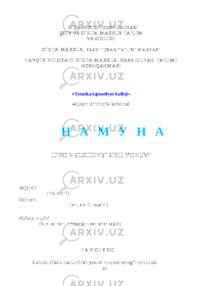  O`ZBEKISTON RESPUBLIKASI OLIY VA O ` R T A - M A X S U S T A &#39; L I M V A Z I R L I G I O ` R T A - M A X S U S , K A S B - H U N A R T A &#39; L I M I M A R K A Z I N A V O I Y V I L O Y A T I O ` R T A - M A X S U S , K A S B H U N A R T A &#39; L I M I B O S H Q A R M A S I « Texnika-iqtisodiyot kolleji» «Elektr ta&#39;minoti» kafedrasi HISOB-TUSHUNTIRISH YOZUVI Bajardi: _________________ (imsi, sharifi) Rahbar : _________________ (ismi, sharifi, lavozimi) Kafeda mudiri ____________________________ (Kurs loyihasini himoyasiga ruxsat berish belgisi) N A V O I Y 200 9-shakl. Hisob-tushuntirish yozuvi muqova varag`i namunasi. 32Н А М У Н А 