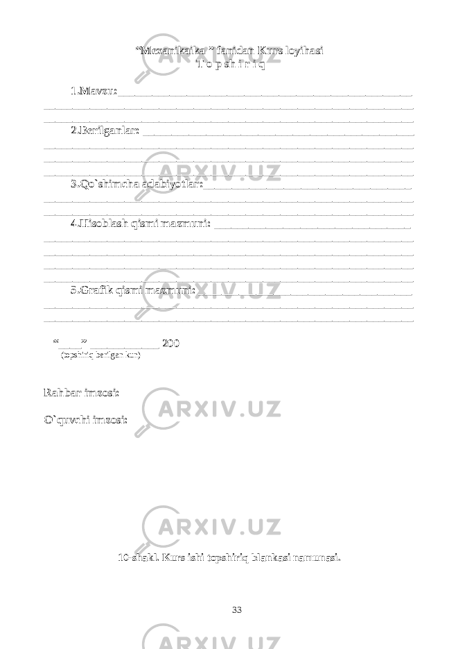 “Mexanikaika ” fanidan Kurs loyihasi T o p sh i r i q 1.Mavzu:___________________________________________________ ________________________________________________________________ ________________________________________________________________ 2.Berilganlar: _______________________________________________ ________________________________________________________________ ________________________________________________________________ ________________________________________________________________ 3.Qo`shimcha adabiyotlar:____________________________________ ________________________________________________________________ ________________________________________________________________ 4.Hisoblash qismi mazmuni: __________________________________ ________________________________________________________________ ________________________________________________________________ ________________________________________________________________ ________________________________________________________________ 5.Grafik qismi mazmuni: _____________________________________ ________________________________________________________________ ________________________________________________________________ “____” ____________ 200 (topshiriq berilgan kun) Rahbar imzosi: O`quvchi imzosi: 10-shakl. Kurs ishi topshiriq blankasi namunasi. 33 