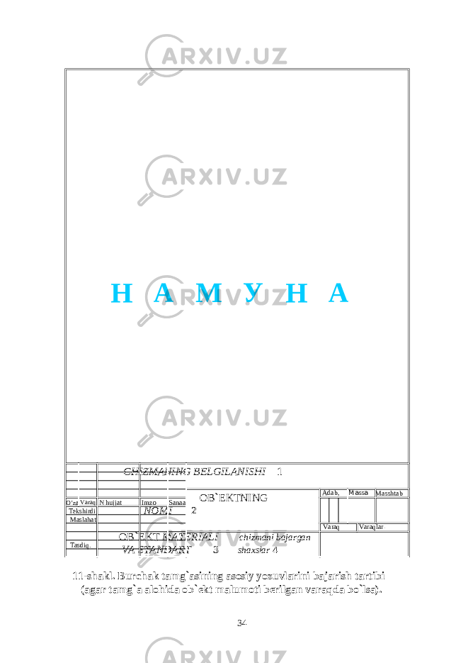  CHIZMANING BELGILANISHI 1 OB ` EKTNING NOMI 2 OB ` EKT МАТЕ RIALI chizmani bajargan VA STANDART 3 shaxslar 4 11-shakl. Burchak tamg ` asining asosiy yozuvlarini bajarish tartibi (agar tamg ` a alohida ob ` ekt malumoti berilgan varaqda bo ` lsa). 34O’zg Varaq N hujjat Imzo Sana а Adab, . Ма ss а Masshtab Varaq Varaqlar . Tekshirdi Maslahat Т asdiq . Н А М У Н А 