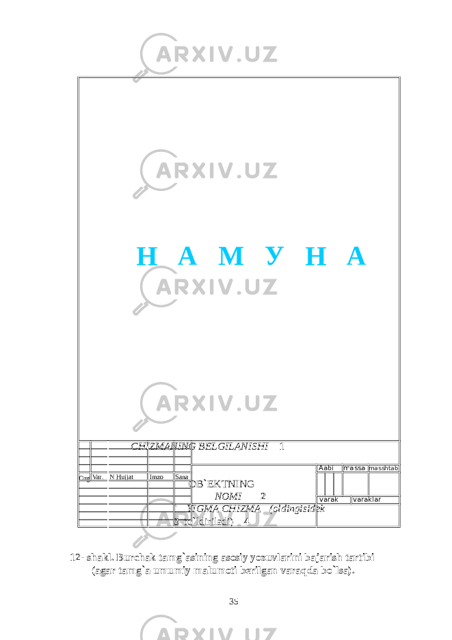  CHIZMANING BELGILANISHI 1 OB ` EKTNING NOMI 2 YIGMA CHIZMA (oldingisidek 3 to ` ldiriladi) 4 12- shakl. Burchak tamg ` asining asosiy yozuvlarini bajarish tartibi (agar tamg ` a umumiy malumoti berilgan varaqda bo ` lsa). 35Ozg Var . N Hujjat Imzo Sana Aabi massa masshtab varak varaklar Н А М У Н А 