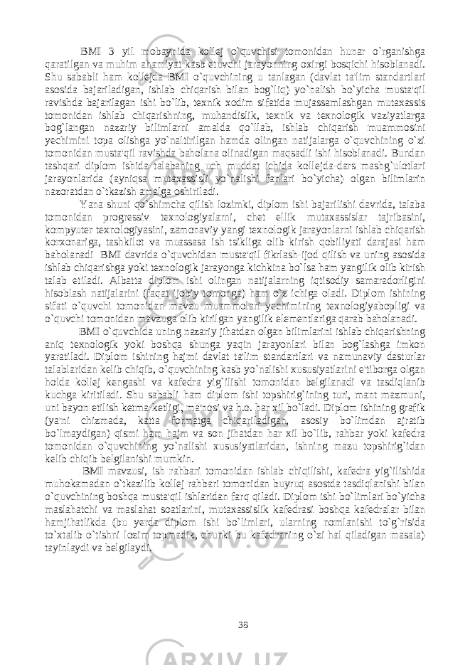  BMI 3 yil mobaynida kollej o`quvchisi tomonidan hunar o`rganishga qaratilgan va muhim ahamiyat kasb etuvchi jarayonning oxirgi bosqichi hisoblanadi. Shu sababli ham kollejda BMI o`quvchining u tanlagan (davlat ta&#39;lim standartlari asosida bajariladigan, ishlab chiqarish bilan bog`liq) yo`nalish bo`yicha musta&#39;qil ravishda bajarilagan ishi bo`lib, texnik xodim sifatida mujassamlashgan mutaxassis tomonidan ishlab chiqarishning, muhandislik, texnik va texnologik vaziyatlarga bog`langan nazariy bilimlarni amalda qo`llab, ishlab chiqarish muammosini yechimini topa olishga yo`naltirilgan hamda olingan natijalarga o`quvchining o`zi tomonidan musta&#39;qil ravishda baholana olinadigan maqsadli ishi hisoblanadi. Bundan tashqari diplom ishida talabaning uch muddat ichida kollejda-dars mashg`ulotlari jarayonlarida (ayniqsa mutaxassisli yo`nalishi fanlari bo`yicha) olgan bilimlarin nazoratdan o`tkazish amalga oshiriladi. Yana shuni qo`shimcha qilish lozimki, diplom ishi bajarilishi davrida, talaba tomonidan progressiv texnologiyalarni, chet ellik mutaxassislar tajribasini, kompyuter texnologiyasini, zamonaviy yangi texnologik jarayonlarni ishlab chiqarish korxonariga, tashkilot va muassasa ish tsikliga olib kirish qobiliyati darajasi ham baholanadi BMI davrida o`quvchidan musta&#39;qil fikrlash-ijod qilish va uning asosida ishlab chiqarishga yoki texnologik jarayonga kichkina bo`lsa ham yangilik olib kirish talab etiladi. Albatta diplom ishi olingan natijalarning iqtisodiy samaradorligini hisoblash natijalarini (faqat ijobiy tomonga) ham o`z ichiga oladi. Diplom ishining sifati o`quvchi tomonidan mavzu muammolari yechimining texnologiyabopligi va o`quvchi tomonidan mavzuga olib kirilgan yangilik elementlariga qarab baholanadi. BMI o`quvchida uning nazariy jihatdan olgan bilimlarini ishlab chiqarishning aniq texnologik yoki boshqa shunga yaqin jarayonlari bilan bog`lashga imkon yaratiladi. Diplom ishining hajmi davlat ta&#39;lim standartlari va namunaviy dasturlar talablaridan kelib chiqib, o`quvchining kasb yo`nalishi xususiyatlarini e&#39;tiborga olgan holda kollej kengashi va kafedra yig`ilishi tomonidan belgilanadi va tasdiqlanib kuchga kiritiladi. Shu sababli ham diplom ishi topshirig`ining turi, mant mazmuni, uni bayon etilish ketma-ketligi, ma&#39;nosi va h.o. har xil bo`ladi. Diplom ishining grafik (ya&#39;ni chizmada, katta formatga chiqariladigan, asosiy bo`limdan ajratib bo`lmaydigan) qismi ham hajm va son jihatdan har xil bo`lib, rahbar yoki kafedra tomonidan o`quvchining yo`nalishi xususiyatlaridan, ishning mazu topshirig`idan kelib chiqib belgilanishi mumkin. BMI mavzusi, ish rahbari tomonidan ishlab chiqilishi, kafedra yig`ilishida muhokamadan o`tkazilib kollej rahbari tomonidan buyruq asostda tasdiqlanishi bilan o`quvchining boshqa musta&#39;qil ishlaridan farq qiladi. Diplom ishi bo`limlari bo`yicha maslahatchi va maslahat soatlarini, mutaxassislik kafedrasi boshqa kafedralar bilan hamjihatlikda (bu yerda diplom ishi bo`limlari, ularning nomlanishi to`g`risida to`xtalib o`tishni lozim topmadik, chunki bu kafedraning o`zi hal qiladigan masala) tayinlaydi va belgilaydi. 38 