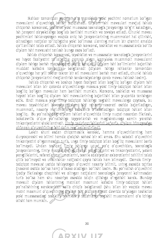  Rahbar tomonidan yechimi o`ta murakkab yoki yechimi noma&#39;lum bo`lgan mavzularni o`quvchiga berish taqiqlanadi. Diplom ishi mavzulari mavjud ishlab chiqarish korxonasi, tashkilot yoki muassasa texnologik jarayoniga to`g`ri keladigan, ish jarayoni ob&#39;yektlarga bog`lab berilishi mumkin va tavsiya etiladi. Chunki mavzu yechimlari ishlanayotgan vaqtda aniq ish jarayonlarining muammolari hal qilinishi, olinadigan natijalar to`liqligicha yoki bo`lmasa ularning ma&#39;lum bir qismini amalda qo`llanilishi talab etiladi. Ishlab chiqarish korxonsi, tashkilot va muassasalarda bo`lib diplom ishi mavzusini tanlash bunga asos bo`ladi. Ishlab chiqarish korxonasi, tapshkilot va muassasalar texnologik jarayonlarini va hayot faoliyatini to`laligicha qamrab olgan kompleks muammoli mavzularni diplom ishiga berish maqsadga muvofiq sanaladi. Diplom ishi bo`limlarini bajarilish muddati kafedra tomonidan belgilanadi (diplom ishiga rahbarlar tomonidan o`quvchiga har yili takror-takror bir xil mavzularni berish man etiladi, chunki ishlab chiqarish jarayonlarini rivojlantirish tendentsiyalariga qarab mavzu ishlash lozim). Ishlab chiqarish va boshqa hayot faoliyati bilan bog`liq bo`lgan diplom ishi mavzulari bilan bir qatorda o`quvchilarga maxsus yoki ilmiy-tadqiqot ishlari bilan bog`liq bo`lgan mavzular ham berilishi mumkin. Korxona, tashkilot va muassasa hayoti bilan bog`liq diplom ishi mavzularining bajarilishi bilan yuqorida tanishgan edik. Endi maxsus yoki ilmiy-tadqiqot ishlariga tegishli mavzularga qaytsak, bu mavzu topshiriqlari bevosita diplom ishi rahbari nazorati ostida bajariladigan, muammoli, nazariy ma&#39;lumotlarga asoslanib o`tkaziladigan tadqiqot ishlari bilan bog`liq. Bu yo`nalishdagi diplom ishlari o`quvchida ilmiy nuqtai-nazardan fikrlash, bakalavrlik o`quv yo`nalishiga tayyorlanish va magistraturaga zamin yaratish imkoniyatlarini shakllantiradi. Ilmiy-tadqiqot ishlarini bajarib, diplom himoyasiga chiqqan o`quvchining ishi doim rag`batlantiriladi. Lekin shuni esdan chiqarmaslik kerakki, hamma o`quvchilarning ham dunyoqarashi va bilimi hamda qiziqish sohasi bir xil emas. Shu sababli o`quvchini imkoniyatini o`rganmasdan turib, unga ilmiy-tadqiqot bilan bog`liq mavzularni berib bo`lmaydi. Undan tashqari ilmiy ishlarga uquvi yo`q o`quvchidan, texnologik jarayonlarning, ilmiy maqolalarning, chet el yangiliklarini va imkoniyatlarini, patent yangiliklarini, referatlar ma&#39;lumotlarini, texnik adabiyotlar axborotlarini tahlilini talab qilib bo`lmaydi va u izlnishlar natijasini qayta ishlab ham bilmaydi. Demak ilmiy- tadqiqot mavzusi ustida ishlayotgan o`quvchi nazariy bilimli, uning asosida tajriba (nazorat ostida bo`lsa ham) o`tkaza oladigan bo`lishi lozim. Bu yo`nalish o`quvchini ijodiy fikrlashga chaqirishi va olingan natijalarni texnologik jarayonni ko`rmasdan turib bo`lsa ham shu nazariya asosida talqin qilishga o`rgatishi kerak. Bunday mavzuli diplom ishlarining matnlari mazmuni kafedra ilmiy-tadqiqot ishlari yo`nalishining xarakteridan kelib chiqib belgilanadi (shu bilan bir vaqtda mavzu matni mazmuni o`quvchining diplom ishi oldi amaliyoti davrida to`plagan tashkilot yoki muassasadagi tashkiliy-texnikaviy tadbirlarga tegishli muaamolarni o`z ichiga olishi ham mumkin. 39 