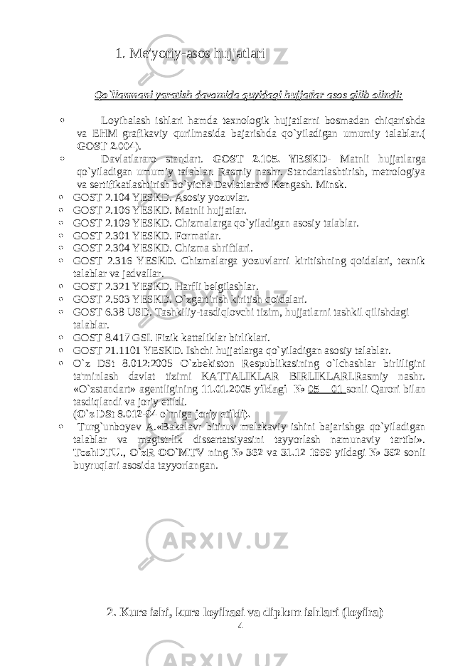  1. Me&#39;yoriy-asos hujjatlari Qo`llanmani yaratish davomida quyidagi hujjatlar asos qilib olindi:  Loyihalash ishlari hamda texnologik hujjatlarni bosmadan chiqarishda va EHM grafikaviy qurilmasida bajarishda qo`yiladigan umumiy talablar.( GOST 2.004 ).  Davlatlararo standart. GOST 2.105. YESKD - Matnli hujjatlarga qo`yiladigan umumiy talablar. Rasmiy nashr. Standartlashtirish, metrologiya va sertifikatlashtirish bo`yicha Davlatlararo Kengash. Minsk.  GOST 2.104 YESKD. Asosiy yozuvlar.  GOST 2.106 YESKD. Matnli hujjatlar.  GOST 2.109 YESKD. Chizmalarga qo`yiladigan asosiy talablar.  GOST 2.301 YESKD. Formatlar.  GOST 2.304 YESKD. Chizma shriftlari.  GOST 2.316 YESKD. Chizmalarga yozuvlarni kiritishning qoidalari, texnik talablar va jadvallar.  GOST 2.321 YESKD. Harfli belgilashlar.  GOST 2.503 YESKD. O`zgartirish kiritish qoidalari.  GOST 6.38 USD. Tashkiliy-tasdiqlovchi tizim, hujjatlarni tashkil qilishdagi talablar.  GOST 8.417 GSI. Fizik kattaliklar birliklari.  GOST 21.1101 YESKD. Ishchi hujjatlarga qo`yiladigan asosiy talablar.  O`z DSt 8.012:2005 O`zbekiston Respublikasining o`lchashlar birliligini ta&#39;minlash davlat tizimi KATTALIKLAR BIRLIKLARI.Rasmiy nashr. «O`zstandart» agentligining 11.01.2005 yildagi № 05 – 01 sonli Qarori bilan tasdiqlandi va joriy etildi. ( O`z DSt 8.012-94 o`rniga joriy etildi).  Turg`unboyev A.«Bakalavr bitiruv malakaviy ishini bajarishga qo`yiladigan talablar va magistrlik dissertatsiyasini tayyorlash namunaviy tartibi». ToshDTU ., O`zR OO`MTV ning № 362 va 31.12 1999 yildagi № 392 sonli buyruqlari asosida tayyorlangan. 2. Kurs ishi, kurs loyihasi va diplom ishlari (loyiha) 4 