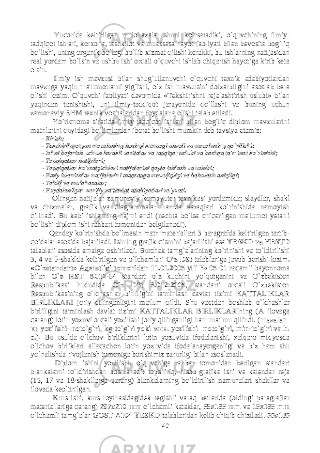  Yuqorida keltirilgan mulohazalar shuni ko`rsatadiki, o`quvchining ilmiy- tadqiqot ishlari, korxona, tashkilot va muassasa hayot faoliyati bilan bevosita bog`liq bo`lishi, uning organik bo`lagi bo`lib xizmat qilishi kerakki, bu ishlarning natijasidan real yordam bo`lsin va ushbu ishi orqali o`quvchi ishlab chiqarish hayotiga kirib keta olsin. Ilmiy ish mavzusi bilan shug`ullanuvchi o`quvchi texnik adabiyotlardan mavzuga yaqin ma&#39;lumotlarni yig`ishi, o`z ish mavzusini dolzarbligini asoslab bera olishi lozim. O`quvchi faoliyati davomida «Tekshirishni rejalashtirish uslubi» bilan yaqindan tanishishi, uni ilmiy-tadqiqot jarayonida qo`llashi va buning uchun zamonaviy EHM texnik vositalaridan foydalana olishi talab etiladi. Yo`riqnoma sifatida ilmiy-tadqiqot ishlari bilan bog`liq diplom mavzularini matnlarini quyidagi bo`limlardan iborat bo`lishi mumkin deb tavsiya etamiz: - Kirish; - Tekshirilayotgan masalaning hozirgi kundagi ahvoli va masalaning qo`yilishi: - Ishni bajarish uchun kerakli vositalar va tadqiqot uslubi va boshqa ta&#39;minot ko`rinishi; - Tadqiqotlar natijalari; - Tadqiqotlar ko`rsatgichlari natijalarini qayta ishlash va uslubi; - Ilmiy izlanishlar natijalarini maqsadga muvofiqligi va baholash aniqligi; - Taklif va mulohazalar; - Foydalanilgan xorijiy va davlat adabiyotlari ro`yxati. Olingan natijalar zamonaviy kompyuter texnikasi yordamida; slaydlar, shakl va chizmalar, grafik va diagrammalar hamda varaqlari ko`rinishida namoyish qilinadi. Bu kabi ishlarning hajmi endi (nechta bo`lsa chiqarilgan ma&#39;lumot yetarli bo`lishi diplom ishi rahbari tomonidan belgilanadi). Qanday ko`rinishda bo`lmasin matn materiallari 3 paragrafda keltirilgan tartib- qoidalar asosida bajariladi. Ishning grafik qismini bajarilishi esa YESKD va YESTD talablari asosida amalga oshiriladi. Burchak tamg`alarining ko`rinishi va to`ldirilishi 3, 4 va 5-shaklda keltirilgan va o`lchamlari O’z DSt talablariga javob berishi lozim . «O`zstandart» Agenstligi tomonidan 11.01.2005 yili № 05-01 raqamli bayonnoma bilan O`z RST 8.012-94 standart o`z kuchini yo`qotganini va O`zbekiston Respublikasi hududida O`z DSt 8.012:2005 , standarti orqali O`zbekiston Respublikasining o`lchashlar birliligini ta&#39;minlash davlat tizimi KATTALIKLAR BIRLIKLARI joriy qilinganligini ma&#39;lum qildi. Shu vaqtdan boshlab o`lchashlar birliligini ta&#39;minlash davlat tizimi KATTALIKLAR BIRLIKLARIning (A ilovaga qarang) lotin yozuvi orqali yozilishi joriy qilinganligi ham ma&#39;lum qilindi. ( masalan- кг yozilishi- noto`g`ri, kg-to`g`ri yoki мин . yozilishi– noto`g`ri, min-to`g`ri va h. o.). Bu usulda o`lchov birliklarini lotin yozuvida ifodalanishi, xalqaro miqyosda o`lchov birliklari allaqachon lotin yozuvida ifodalanayotganligi va biz ham shu yo`nalishda rivojlanish tomoniga borishimiz zarurligi bilan asoslanadi. Diplom ishini yozilishi, o`quvchiga rahbar tomonidan berilgan standart blankalarni to`ldirishdan boshlanadi: topshiriq, hisob-grafika ishi va kalendar reja (16, 17 va 18-shakllarga qarang) blankalarning bo`ldirilish namunalari shakllar va ilovada keoltirilgan. Kurs ishi, kurs loyihasidagidek tegishli varaq betlarida (oldingi paragraflar materiallariga qarang) 297x210 mm o`lchamli kataklar, 55x185 mm va 15x185 mm o`lchamli tamg`alar GOST 2.104 YESKD talablaridan kelib chiqib chiziladi. 55x185 40 