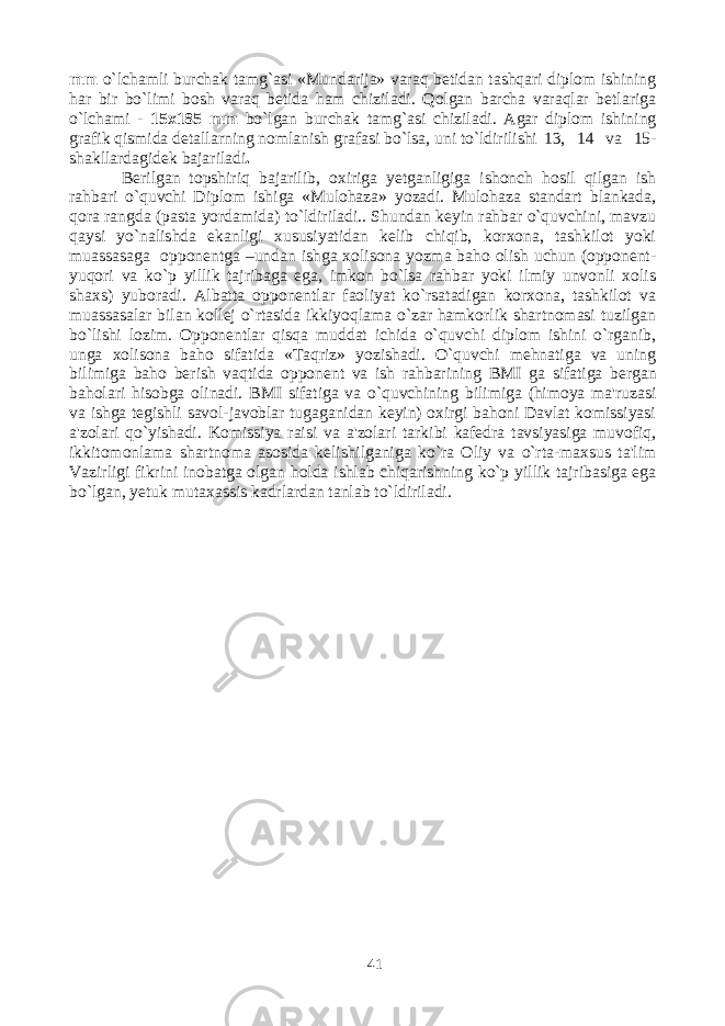 mm o`lchamli burchak tamg`asi «Mundarija» varaq betidan tashqari diplom ishining har bir bo`limi bosh varaq betida ham chiziladi. Qolgan barcha varaqlar betlariga o`lchami - 15x185 mm bo`lgan burchak tamg`asi chiziladi. Agar diplom ishining grafik qismida detallarning nomlanish grafasi bo`lsa, uni to`ldirilishi 13, 14 va 15- shakllardagidek bajariladi . Berilgan topshiriq bajarilib, oxiriga yetganligiga ishonch hosil qilgan ish rahbari o`quvchi Diplom ishiga «Mulohaza» yozadi. Mulohaza standart blankada, qora rangda (pasta yordamida) to`ldiriladi.. Shundan keyin rahbar o`quvchini, mavzu qaysi yo`nalishda ekanligi xususiyatidan kelib chiqib, korxona, tashkilot yoki muassasaga opponentga –undan ishga xolisona yozma baho olish uchun (opponent- yuqori va ko`p yillik tajribaga ega, imkon bo`lsa rahbar yoki ilmiy unvonli xolis shaxs) yuboradi. Albatta opponentlar faoliyat ko`rsatadigan korxona, tashkilot va muassasalar bilan kollej o`rtasida ikkiyoqlama o`zar hamkorlik shartnomasi tuzilgan bo`lishi lozim. Opponentlar qisqa muddat ichida o`quvchi diplom ishini o`rganib, unga xolisona baho sifatida «Taqriz» yozishadi. O`quvchi mehnatiga va uning bilimiga baho berish vaqtida opponent va ish rahbarining BMI ga sifatiga bergan baholari hisobga olinadi. BMI sifatiga va o`quvchining bilimiga (himoya ma&#39;ruzasi va ishga tegishli savol-javoblar tugaganidan keyin) oxirgi bahoni Davlat komissiyasi a&#39;zolari qo`yishadi. Komissiya raisi va a&#39;zolari tarkibi kafedra tavsiyasiga muvofiq, ikkitomonlama shartnoma asosida kelishilganiga ko`ra Oliy va o`rta-maxsus ta&#39;lim Vazirligi fikrini inobatga olgan holda ishlab chiqarishning ko`p yillik tajribasiga ega bo`lgan, yetuk mutaxassis kadrlardan tanlab to`ldiriladi. 41 