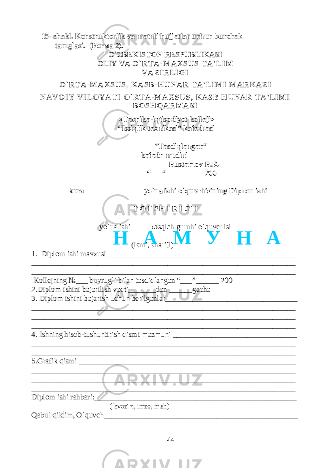  15- shakl . К onstruktorlik va matnli hujjatlar uchun burchak tamg ` asi . (For ма 2). O`ZBEKISTON RESPUBLIKASI OLIY VA O ` R T A - M A X S U S T A &#39; L I M V A Z I R L I G I O ` R T A - M A X S U S , K A S B - H U N A R T A &#39; L I M I M A R K A Z I N A V O I Y V I L O Y A T I O ` R T A - M A X S U S , K A S B H U N A R T A &#39; L I M I B O S H Q A R M A S I « Texnika-iqtisodiyot kolleji» “Issiqlik texnikasi” kafedrasi “Tasdiqlangan” kafedr mudiri__________ Rustamov R.R. “___” _________ 200 –kurs _______________yo`nalishi o`quvchisining Diplom ishi T O P SH I R I G` I _________________yo`nalishi_____bosqich guruhi o`quvchisi ____________________________________________________________________ (ismi, sharifi) 1. Diplom ishi mavzusi_________________________________________________ ____________________________________________________________________ ____________________________________________________________________ Kollejning №___ buyrug`i bilan tasdiqlangan “___”______ 200 2.Diplom ishini bajarilish vaqti_______dan ______gacha 3. Diplom ishini bajarish uchun berilganlar__________________________________ ____________________________________________________________________ ____________________________________________________________________ ____________________________________________________________________ 4. Ishning hisob-tushuntirish qismi mazmuni ________________________________ ____________________________________________________________________ ____________________________________________________________________ 5.Grafik qismi ________________________________________________________ ____________________________________________________________________ ____________________________________________________________________ ____________________________________________________________________ Diplom ishi rahbari:____________________________________________________ ( lavozim, imzo, m.sh ) Qabul qildim, O`quvch__________________________________________________ 44Н А М У Н А 