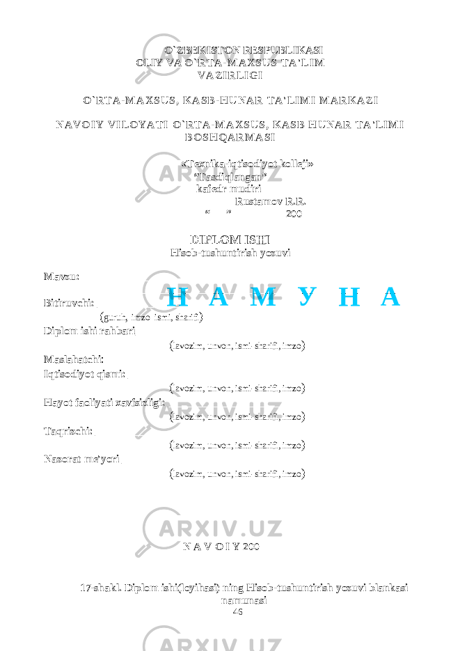 O`ZBEKISTON RESPUBLIKASI OLIY VA O ` R T A - M A X S U S T A &#39; L I M V A Z I R L I G I O ` R T A - M A X S U S , K A S B - H U N A R T A &#39; L I M I M A R K A Z I N A V O I Y V I L O Y A T I O ` R T A - M A X S U S , K A S B H U N A R T A &#39; L I M I B O S H Q A R M A S I « Texnika-iqtisodiyot kolleji» “Tasdiqlangan” kafedr mudiri__________ Rustamov R.R. “___” _________ 200 DIPLOM ISHI Hisob-tushuntirish yozuvi Mavzu:_____________________________________________________________ ____________________________________________________________________ Bitiruvchi: ___________________________________________________ ( guruh , imzo ismi, sharifi ) Diplom ishi rahbari _____________________________________________ ( lavozim, unvon, ismi-sharifi, imzo ) Maslahatchi : Iqtisodiyot qismi: ______________________________________________ ( lavozim, unvon, ismi-sharifi, imzo ) Hayot faoliyati xavfsizligi: ___________________________ ( lavozim, unvon, ismi-sharifi, imzo ) Taqrizchi: ______________________________________ ( lavozim, unvon, ismi-sharifi, imzo ) Nazorat me&#39;yori _________________________________ ( lavozim, unvon, ismi-sharifi, imzo ) N A V O I Y 200 17-shakl. Diplom ishi (loyihasi) ning Hisob-tushuntirish yozuvi blankasi namunasi 46Н А М У Н А 