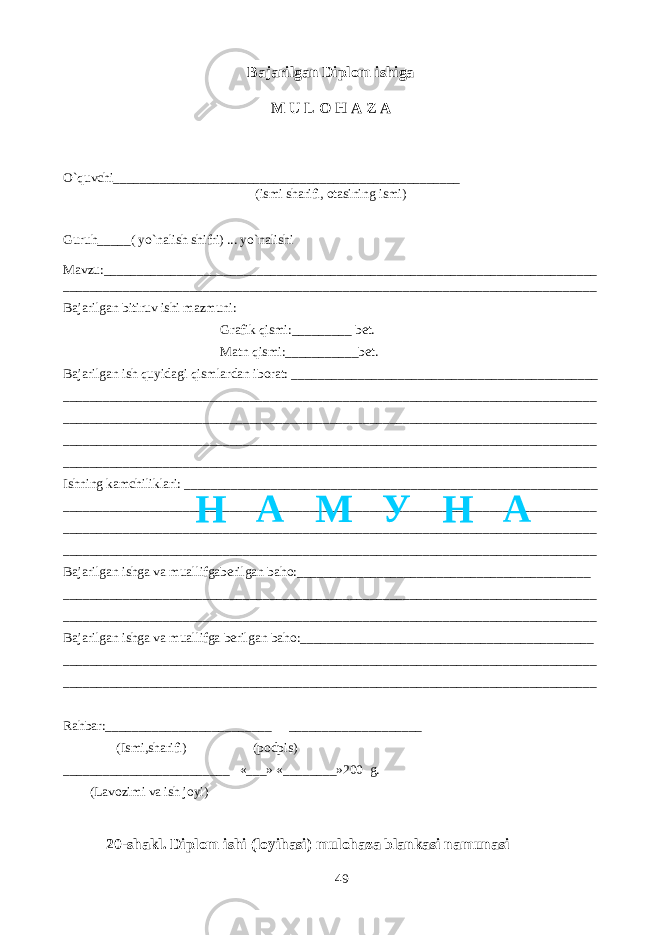 Bajarilgan Diplom ishiga M U L O H A Z A O`quvchi____________________________________________________ (ismi sharifi, otasining ismi) Guruh_____( yo`nalish shifri) ... yo`nalishi Mavzu:__________________________________________________________________________ ________________________________________________________________________________ Bajarilgan bitiruv ishi mazmuni: Grafik qismi:_________ bet. Matn qismi:___________bet. Bajarilgan ish quyidagi qismlardan iborat: ______________________________________________ ________________________________________________________________________________ ________________________________________________________________________________ ________________________________________________________________________________ ________________________________________________________________________________ Ishning kamchiliklari: ______________________________________________________________ ________________________________________________________________________________ ________________________________________________________________________________ ________________________________________________________________________________ Bajarilgan ishga va muallifgaberilgan baho:____________________________________________ ________________________________________________________________________________ ________________________________________________________________________________ Bajarilgan ishga va muallifga berilgan baho:____________________________________________ ________________________________________________________________________________ ________________________________________________________________________________ Rahbar:_________________________ ____________________ (Ismi,sharifi) (podpis) _________________________ «___» «________»200 g. (Lavozimi va ish joyi) 20-shakl. Diplom ishi (loyihasi) mulohaza blankasi namunasi 49Н А М У Н А 