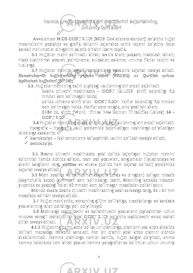 hamda grafik topshiriqlari matnlarini bajarishning umumiy tartiblari Avvalambor MGS GOST 2.105 ( MGS-Davlatlararo standart ) bo`yicha hujjat materiallarini yozishda va grafik ishlarini bajarishda tartib raqami bo`yicha faqat kerakli ma&#39;lumotlar olinganini eslatib o`tishni lozim topdik. 3.1 Hujjatlar matni bo`linadi: kirish; texnik shart; pasport; hisoblash ishlari; hisob-tushintirish yozuvi; yo`riqnoma; xulosalar; eslatma; umumy fikrlar talqini va h.o.larga. 3.2 Hujjatlar matnini tegishli standartlarga asoslanib bajarish tavsiya etiladi. Konstruktorlik hujjatlarining yagona tizimi ( YESKD) va Qurilish uchun loyihalash hujjatlari (SPDS); 3.3. Hujjatlar matnining aslini quyidagi usullarning biri orqali bajariladi: - bosma qiluvchi mashinkada – GOST 13.1.002 - shrift balandligi 2,5 mmdan kam bo`lmagan holda; - qo`lda –chizma shrift bilan - GOST 2.304- harflar balandligi 2,5 mmdan kam bo`lmagan holda. Harflar qora rangda, aniq yozilishi shart; - EHM da, shrift (Word- Times New Roman ili Baltika Uzbek) 14 – GOST 2.004. 3.4 Hujjatlar matnining nusxalarini quyidagi usullarning biri orqali bajariladi: tipografik – tipografik usuli yordamida bajariladigan nashrlarga qo`yiladigan talablarga asoslanib;  kserokopiya – ikki tomonlama ko`paytirish usulini qo`llash tavsiya etiladi;  svetokopiya. 3.5 Bosma qiluvchi mashinkada yoki qo`lda bajarilgan hujjatlar matnini ko`chirish hamda alohida so`zlar, rasm osti yozuvlari, tenglamalar illyustiratsiya va shartli belgilarni rang, «pasta» va «tush» (qo`lda ham bajarsa bo`ladi) yordamida bajarish tavsiya etiladi. 3.6 Matn boshida va oxirida ramkagacha (chap va o`ngdan) bo`lgan masofa (keyinchalik katak) 3 mmdan kam bo`lmasligi lozim. Matnning katakka nisbatan yuqorida va pastdagi holati 10 mmdan kam bo`lmagan masofadan qolishi zarur. Matnda abzats bosma qiluvchi mashinkaning besh zarbasiga teng, 15-:-17 mm masofada bo`lishi tavsiya etiladi. 3.7 Hujjat matnlarida, varaqning g`ijim bo`lishiga, tuzatishlarga va keraksiz yozuvlarning izlari qolishiga yo`l qo`yilmaydi 3.8 Matnlarga tasdiqlovchi va kelishtiruvchi yozuvlarni joylashtirish uchun muqova varag`i tashkil qilish yoki GOST 2.105 bo`yicha tasdiqlovchi varaq tashkil qilish tavsiya etiladi. 4.1.1 Hujjatning hajmi katta bo`lsa uni qismlarga, qismlarni esa kitob shaklida bo`lishi maqsadga muvofiq sanaladi. Har bir qismni yoki kitob qismini alohida shakllantiriladi. Hamma qismlarga nomlar berilib, hujjat belgisi qo`yiladi, ammo hamma holatlarda ham kirish yozuvi hamma paragraflar va bo`limlar uchun umumiy 5 