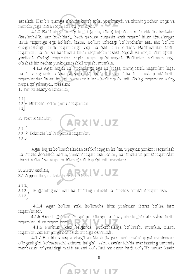sanaladi. Har bir qismga alohida kirish so`zi yozilmaydi va shuning uchun unga va mundarijaga tartib raqamlari qo`yilmaydi. 4.1.2 Bo`limlar umumiy hujjat (qism, kitob) hajmidan kelib chiqib abzatsdan (keyinchalik, satr boshidan), hech qanday nuqtasiz arab raqami bilan ifodalangan tartib raqamiga ega bo`lishi lozim. Bo`lim ichidagi bo`limchalar esa, shu bo`lim chegarasidagi tartib raqamlariga ega bo`lishi talab etiladi. Bo`limchalar tartib raqamlari bo`lim va bo`limcha tartib raqamidan tashkil topadi va nuqta bilan ajratib yoziladi. Oxirgi raqamdan keyin nuqta qo`yilmaydi. Bo`limlar bo`limchalarga o`xshab bir nechta punktdan tashkil topishi mumkin. 4.1.3 Agar hujjat bo`limchalarga ega bo`lmasa, uning tartib raqamlari faqat bo`lim chegarasida o`zgaradi va punktning tartib raqami bo`lim hamda punkt tartib raqamlaridan iborat bo`ladi va nuqta bilan ajratilib qo`yiladi. Oxirgi raqamdan so`ng nuqta qo`yilmaydi, masalan: 1. Tur va asosiy o`lchamlar; 1.1 1.2 Birinchi bo`lim punkti raqamlari. 1.3 2. Texnik talablar; 2.1 2.2 Ikkinchi bo`lim punkti raqamlari 2.3 Agar hujjat bo`limchalardan tashkil topgan bo`lsa, u paytda punktni raqamlash bo`limcha doirasida bo`lib, punktni raqamlash bo`lim, bo`limcha va punkt raqamidan iborat bo`ladi va nuqtalar bilan ajratilib qo`yiladi, masalan: 3. Sinov usullari; 3.1 Apparatlar, materiallar va reaktivlar. 3.1.1 3.1.2 Hujjatning uchinchi bo`limining birinchi bo`limchasi punktini raqamlash. 3.1.3 4.1.4 Agar bo`lim yoki bo`limcha bitta punktdan iborat bo`lsa ham raqamlanadi. 4.1.5 Agar hujjat matni faqat punktlarga bo`linsa, ular hujjat doirasidagi tartib raqamlari bilan raqamlanadi. 4.1.6 Punktlar, kezi kelganda, punktchalarga bo`linishi mumkin, ularni raqamlari esa har punkt doirasida amalga oshiriladi. 4.1.7 Har bir sanoq o`chog`i oldida defis yoki ma&#39;lumotni qaysi manbaadan olinganligini ko`rsatuvchi axborot belgisi- ya&#39;ni qavslar ichida manbaaning umumiy manbaalar ro`yxatidagi tartib raqami qo`yiladi va qator harfi qo`yilib undan keyin 6 