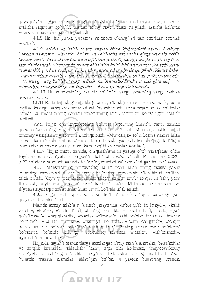 qavs qo`yiladi. Agar sanoq o`chog`larini keyinchalik taqsimoti davom etsa, u paytda arabcha raqamlar qo`yilib, ulardan so`ng qavs ifodasi qo`yiladi. Barcha hollarda yozuv satr boshidan boshlab yoziladi. 4.1.8 Har bir punkt, punktcha va sanoq o`chog`lari satr boshidan boshlab yoziladi. 4.1.9 Bo`lim va bo`limchalar mavzu bilan ifodalanishi zarur. Punktlar bundan mustasno. Mavzular bo`lim va bo`limcha ma&#39;nosini qisqa va aniq ochib berishi kerak. Mavzularni bosma harfi bilan yoziladi, oxiriga nuqta qo`yilmaydi va tagi chizilmaydi. Mavzularda so`zlarni bo`g`in ko`chirishga ruxsat etilmaydi. Agar mavzu ikki gapdan tuzilgan bo`lsa ular nuqta bilan ajratib qo`yiladi. Mavzu bilan matn orasidagi masofa mashinka yozuvida 3-4 intervalga, qo`lda yozilgan yozuvda – 15 mm ga teng bo`lishi tavsiya etiladi. Bo`lim va bo`limcha orasidagi masofa – 2 intervalga, agar yozuv qo`lda bajarilsa – 8 mm ga teng qilib olinadi. 4.1.10 Hujjat matnining har bir bo`limini yangi varaqning yangi betidan boshlash kerak. 4.1.11 Katta hajmdagi hujjatda (qismda, kitobda) birinchi bosh varaqda, lozim topilsa keyingi varaqlarda mundarijani joylashtiriladi, unda raqamlar va bo`limlar hamda bo`limchalarning nomlari varaqlarning tartib raqamlari ko`rsatilgan holatda beriladi. Agar hujjat qismlarga-kitobga bo`linsa, kitobning birinchi qismi oxirida qolgan qismlarning belgilanishi va nomlanishlari keltiriladi. Mundarija ushbu hujjat umumiy varaqlarining sonini o`z ichiga oladi. «Mundarija» so`zi bosma yozuvi bilan mavzu ko`rinishida matnga simmetrik ko`rinishda yoziladi. Mundarijaga kiritilgan nomlanishlar bosma yozuvi bilan, katta harf bilan boshlab yoziladi, 4.1.12 Hujjat matni oxirida, o`zgarishlarni ro`yxatga olish varag`idan oldin foydalanilgan adabiyotlarni ro`yxatini keltirish tavsiya etiladi. Bu amallar GOST 7.32 bo`yicha bajariladi va unda hujjatning mundarijasi ham kiritilgan bo`lishi kerak. 4.2.1 Mahsulotning muqovadagi to`liq nomi bilan uning asosiy yozuv matnidagi nomlanishlari konstruktorlik hujjatidagi nomlanishi bilan bir xil bo`lishi talab etiladi. Keyingi matnlarda nomlanishdagi so`zlar tartibi to`g`ri bo`lishi, ya&#39;ni ifodalash, keyin esa maxsulot nomi berilishi lozim. Matndagi nomlanishlar va illyustratsiyadagi nomlanishlar bilan bir xil bo`lishi talab etiladi. 4.2.2 Hujjat matni qisqa va ravon bo`lishi hamda ortiqcha so`zlarga yo`l qo`ymaslik talab etiladi. Matnda asosiy talablarni kiritish jarayonida «inkor qilib bo`lmaydi», «kelib chiqib», «lozim», «talab etiladi, shuning uchunki», «ruxsat etiladi, faqat», «yo`l qo`yilmaydi», «taqiqlanadi», «tavsiya etilmaydi» kabi so`zlar ishlatilsa, boshqa holatlarda «bo`lishi mumkin», «aksariyat hollarda», «lozim topilganda», «to`g`ri kelsa» va h.o. so`zlar ishlatilishi talab qilinadi. Buning uchun matn so`zlarini ko`rsatma holatida keltirgan ma&#39;qulroq sanaladi masalan: «ishlatishadi», «yo`naltiriladi» va h.o. Hujjatda tegishli standartlarga asoslangan ilmiy-texnik atamalar, belgilashlar va aniqlik kiritishlar ishlatilishi lozim, agar ular bo`lmasa, ilmiy-texnikaviy adabiyotlarda keltirilgan talablar bo`yicha ifodalashlar amalga oshiriladi. Agar hujjatda maxsus atamalar ishlatilgan bo`lsa, u paytda hujjatning oxirida, 7 