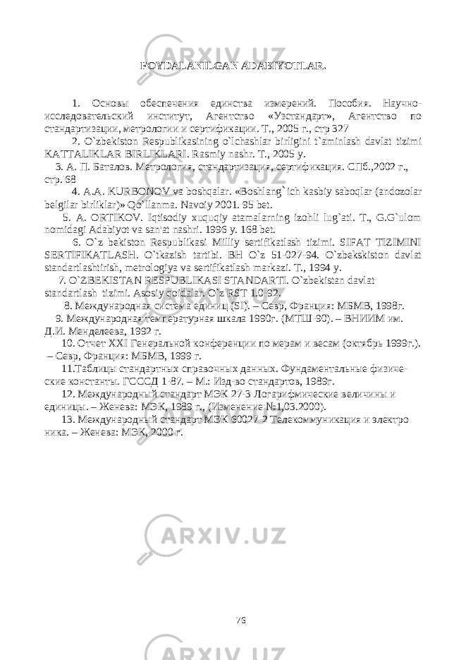 FOYDALANILGAN ADABIYOTLAR . 1. Основы обеспечения единства измерений. Пособия. Научно- исследовательский институт, Агентство «Узстандарт», Агентство по стандартизации, метрологии и сертификации. Т ., 2005 г ., стр 327 2. O`zbekiston Respublikasining o`lchashlar birligini t`aminlash davlat tizimi KATTALIKLAR BIRLIKLARI. Rasmiy nashr . Т., 2005 y . 3. А. П. Баталов. Метрология, стандартизация, сертификация. СПб.,2002 г., стр. 68 4. A . A . KURBONOV va boshqalar . «Boshlang ` ich kasbiy saboqlar (andozolar belgilar birliklar)» Qo`llanma. Navoiy 2001. 95 bet. 5. A. ORTIKOV. Iqtisodiy xuquqiy atamalarning izohli lug`ati. T., G.G`ulom nomidagi Adabiyot va san&#39;at nashri. 1996 y. 168 bet. 6. O`z bekiston Respublikasi Milliy sertifikatlash tizimi. SIFAT TIZIMINI SERTIFIKATLASH. O`tkazish tartibi. BH O`z 51-027-94. O`zbekskiston davlat standartlashtirish, metrologiya va sertifikatlash markazi. Т ., 1994 y. 7. O`ZBEKISTAN RESPUBLIKASI STANDARTI. O`zbekistan davlat standartlash tizimi. Asosiy qoidalar. O`z RST 1.0-92. 8. Международная система единиц ( SI ). – Севр, Франция: МБМВ, 1998г. 9. Международная температурная шкала 1990г. (МТШ-90). – ВНИИМ им. Д.И. Менделеева, 1992 г. 10. Отчет XXI Генеральной конференции по мерам и весам (октябрь 1999г.). – Севр, Франция: МБМВ, 1999 г. 11.Таблицы стандартных справочных данных. Фундаментальные физиче- ские константы. ГСССД 1-87. – М.: Изд-во стандартов, 1989г. 12. Международный стандарт МЭК 27-3 Логарифмические величины и единицы. – Женева: МЭК, 1989 г., (Изменение №1,03.2000). 13. Международный стандарт МЭК 60027-2 Телекоммуникация и электро ника. – Женева: МЭК, 2000 г. 76 