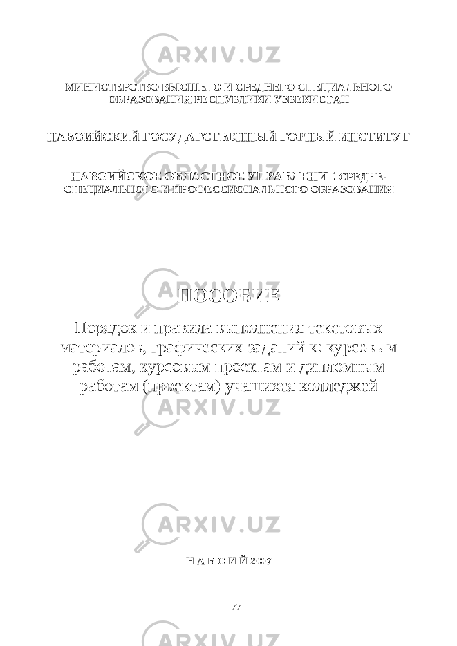 МИНИСТЕРСТВО ВЫСШЕГО И СРЕДНЕГО СПЕЦИАЛЬНОГО ОБРАЗОВАНИЯ РЕСПУБЛИКИ УЗБЕКИСТАН НАВОИЙСКИЙ ГОСУДАРСТВЕННЫЙ ГОРНЫЙ ИНСТИТУТ НАВОИЙСКОЕ ОБЛАСТНОЕ УПРАВЛЕНИЕ СРЕДНЕ- СПЕЦИАЛЬНОГО И ПРОФЕССИОНАЛЬНОГО ОБРАЗОВАНИЯ ПОСОБИЕ Порядок и правила выполнения текстовых материалов, графических заданий к: курсовым работам, курсовым проектам и дипломным работам (проектам) учащихся колледжей Н А В О И Й 2007 77 