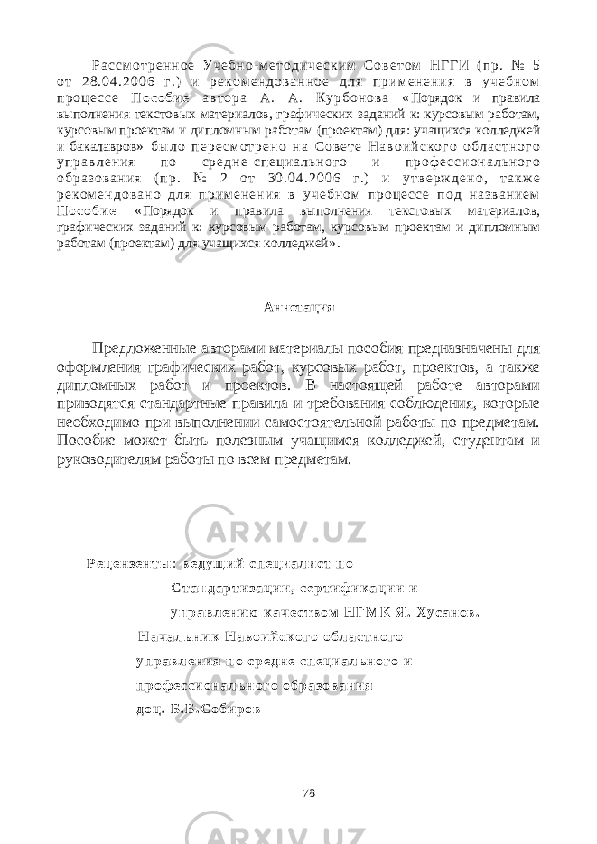 Р а с с м о т р е н н о е У ч е б н о - м е т о д и ч е с к и м С о в е т о м Н Г Г И ( п р . № 5 о т 2 8 . 0 4 . 2 0 0 6 г . ) и р е к о м е н д о в а н н о е д л я п р и м е н е н и я в у ч е б н о м п р о ц е с с е П о с о б и е а в т о р а А . А . К у р б о н о в а « Порядок и правила выполнения текстовых материалов, графических заданий к: курсовым работам, курсовым проектам и дипломным работам (проектам) для: учащихся колледжей и бакалавров » б ы л о п е р е с м о т р е н о н а С о в е т е Н а в о и й с к о г о о б л а с т н о г о у п р а в л е н и я п о с р е д н е - с п е ц и а л ь н о г о и п р о ф е с с и о н а л ь н о г о о б р а з о в а н и я ( п р . № 2 о т 3 0 . 0 4 . 2 0 0 6 г . ) и у т в е р ж д е н о , т а к ж е р е к о м е н д о в а н о д л я п р и м е н е н и я в у ч е б н о м п р о ц е с с е п о д н а з в а н и е м П о с о б и е « Порядок и правила выполнения текстовых материалов, графических заданий к: курсовым работам, курсовым проектам и дипломным работам (проектам) для учащихся колледжей » . Аннотация Предложенные авторами материалы пособия предназначены для оформления графических работ, курсовых работ, проектов, а также дипломных работ и проектов. В настоящей работе авторами приводятся стандартные правила и требования соблюдения, которые необходимо при выполнении самостоятельной работы по предметам. Пособие может быть полезным учащимся колледжей, студентам и руководителям работы по всем предметам. Р е ц е н з е н т ы : в е д у щ и й с п е ц и а л и с т п о С т а н д а р т и з а ц и и , с е р т и ф и к а ц и и и у п р а в л е н и ю к а ч е с т в о м Н Г М К Я . Х у с а н о в . Н а ч а л ь н и к Н а в о и й с к о г о о б л а с т н о г о у п р а в л е н и я п о с р е д н е с п е ц и а л ь н о г о и п р о ф е с с и о н а л ь н о г о о б р а з о в а н и я д о ц . Б . Б . С о б и р о в 78 