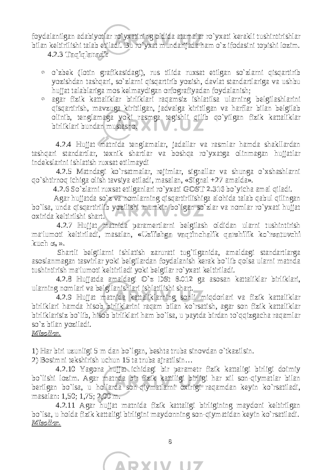 foydalanilgan adabiyotlar ro`yxatining oldida atamalar ro`yxati kerakli tushintirishlar bilan keltirilishi talab etiladi. Bu ro`yxat mundarijada ham o`z ifodasini topishi lozim. 4.2.3 Taqiqlanadi :  o`zbek (lotin grafikasidagi), rus tilida ruxsat etilgan so`zlarni qisqartirib yozishdan tashqari, so`zlarni qisqartirib yozish, davlat standartlariga va ushbu hujjat talablariga mos kelmaydigan orfografiyadan foydalanish;  agar fizik kattaliklar birliklari raqamsiz ishlatilsa ularning belgilashlarini qisqartirish, mavzuga kiritilgan, jadvalga kiritilgan va harflar bilan belgilab olinib, tenglamaga yoki rasmga tegishli qilib qo`yilgan fizik kattaliklar birliklari bundan mustasno. 4.2.4 Hujjat matnida tenglamalar, jadallar va rasmlar hamda shakllardan tashqari standartlar, texnik shartlar va boshqa ro`yxatga olinmagan hujjatlar indekslarini ishlatish ruxsat etilmaydi 4.2.5 Matndagi ko`rsatmalar, rejimlar, signallar va shunga o`xshashlarni qo`shtirnoq ichiga olish tavsiya etiladi, masalan, «Signal +27 amalda». 4.2.6 So`zlarni ruxsat etilganlari ro`yxati GOST 2.316 bo`yicha amal qiladi. Agar hujjatda so`z va nomlarning qisqartirilishiga alohida talab qabul qilingan bo`lsa, unda qisqartirilib yozilishi mumkin bo`lgan so`zlar va nomlar ro`yxati hujjat oxirida keltirilshi shart. 4.2.7 Hujjat matnida paramertlarni belgilash oldidan ularni tushintirish ma&#39;lumoti keltiriladi, masalan, «Uzilishga vaqtinchalik qarshilik ko`rsatuvchi kuch σ в ». Shartli belgilarni ishlatish zarurati tug`ilganida, amaldagi standartlarga asoslanmagan tasvirlar yoki belgilardan foydalanish kerak bo`lib qolsa ularni matnda tushintirish ma&#39;lumoti keltiriladi yoki belgilar ro`yxati keltiriladi. 4.2.8 Hujjatda amaldagi O`z DSt 8.012 ga asosan kattaliklar birliklari, ularning nomlari va belgilanishlari ishlatilishi shart. 4.2.9 Hujjat matnida kattaliklarning sonli miqdorlari va fizik kattaliklar birliklari hamda hisob birliklarini raqam bilan ko`rsatish, agar son fizik kattaliklar birliklarisiz bo`lib, hisob birliklari ham bo`lsa, u paytda birdan to`qqizgacha raqamlar so`z bilan yoziladi. Misollar. 1) Har biri uzunligi 5 m dan bo`lgan, beshta truba sinovdan o`tkazilsin. 2) Bosimni tekshirish uchun 15 ta truba ajratilsin… 4.2.10 Yagona hujjat ichidagi bir parametr fizik kattaligi birligi doimiy bo`lishi lozim. Agar matnda bir fizik kattiligi birligi har xil son-qiymatlar bilan berilgan bo`lsa, u hollarda son-qiymatlarni oxirigi raqamdan keyin ko`rsatiladi, masalan: 1,50; 1,75; 2,00 m. 4.2.11 Agar hujjat matnida fizik kattaligi birligining maydoni keltirilgan bo`lsa, u holda fizik kattaligi birligini maydonning son-qiymatidan keyin ko`rsatiladi. Misollar. 8 