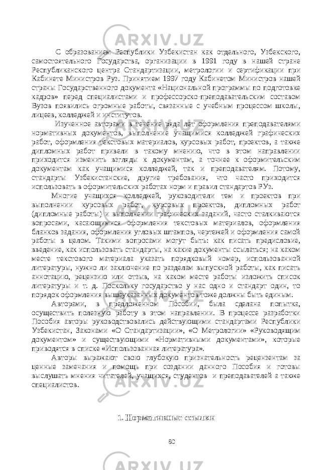  С образованием Республики Узбекистан как отдельного, Узбекского, самостоятельного Государства, организации в 1991 году в нашей стране Республиканского центра Стандартизации, метрологии и сертификации при Кабинете Министров Руз. Принятием 1997 году Кабинетом Министров нашей страны Государственного документа «Национальной программы по подготовке кадров» перед специалистами и профессорско-преподавательским составом Вузов появились огромные работы, связанные с учебным процессом школы, лицеев, колледжей и институтов. Изученное авторами в течение ряда лет оформления преподавателями нормативных документов, выполнение учащимися колледжей графических работ, оформления текстовых материалов, курсовых работ, проектов, а также дипломных работ привели в такому мнению, что в этом направлении приходится изменить взгляды к документам, а точнее к оформительским документам как учащимися колледжей, так и преподавателям. Потому, стандарты Узбекистанские, другие требования, что часто приходится использовать в оформительских работах норм и правил стандартов РУз. Многие учащихся колледжей, руководители тем и проектов при выполнении курсовых работ, курсовых проектов, дипломных работ (дипломные работы) и выполнении графических заданий, часто сталкиваются вопросами, касающимися оформления текстовых материалов, оформления бланков задания, оформления угловых штампов, чертежей и оформления самой работы в целом. Такими вопросами могут быть: как писать предисловие, введение, как использовать стандарты, на какие документы ссылаться; на каком месте текстового материала указать порядковый номер, использованной литературы, нужно ли заключение по разделам выпускной работы, как писать аннотацию, рецензию или отзыв, на каком месте работы изложить список литературы и т. д. Поскольку государство у нас одно и стандарт один, то порядок оформления вышеуказанных документов тоже должны быть единым. Авторами, в предложенном Пособии, была сделана попытка, осуществить полезную работу в этом направлении. В процессе разработки Пособия авторы руководствовались действующими стандартами Республики Узбекистан, Законами «О Стандартизации», «О Метрологии» «Руководящим документом» и существующими «Нормативными документами», которые приводятся в списке «Использованная литература». Авторы выражают свою глубокую признательность рецензентам за ценные замечания и помощь при создании данного Пособия и готовы выслушать мнения читателей, учащихся, студентов и преподавателей а также специалистов. 1. Нормативные ссылки 80 