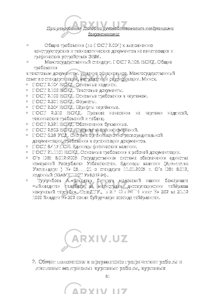 При разработке Пособии руководствовались следующими документами:  Общие требования ( по ГОСТ 2.004 ) к выполнению конструкторских и технологических документов на печатающих и графических устройствах ЭВМ.  Межгосударственный стандарт. ГОСТ 2.105. ЕСКД . Общие требования к текстовым документам. Издание официальное. Межгосударственный совет по стандартизации, метрологии и сертификации. Минск.  ГОСТ 2.104 ЕСКД . Основные надписи.  ГОСТ 2.106 ЕСКД . Текстовые документы.  ГОСТ 2.109 ЕСКД . Основные требования к чертежам.  ГОСТ 2.301 ЕСКД . Форматы.  ГОСТ 2.304 ЕСКД . Шрифты чертёжные.  ГОСТ 2.316 ЕСКД . Правила нанесения на чертежи надписей, технических требований и таблиц.  ГОСТ 2.321 ЕСКД . Обозначения буквенные.  ГОСТ 2.503 ЕСКД . Правила внесения изменений.  ГОСТ 6.38 УСД . Система организационно-распорядительной документации, требования к организации документов.  ГОСТ 8.417 ГСИ . Единицы физических величин.  ГОСТ 21.1101 ЕСКД . Основные требования к рабочей документации.  O ` z DSt 8.012:2005 Государственная система обеспечения единства измерений Республики Узбекскистан. Единицы величин (Агентство Узстандарт ) № 05 – 01 о стандарте 11.01.2005 г. O ` z DSt 8.012, изданный ( ВЗАМЕН РСТ Уз 8.012-94) .  Тур\унбоев А.«Бакалавр битирув малакавий ишини бажаришга =ыйиладиган талаблар ва магистрлик диссертациясини тайёрлаш намунавий тартиби». ТошДТУ ., ЫзР ОЫМТВ нинг № 362 ва 31.12 1999 йилдаги № 392 сонли буйру=лари асосида тайёрланган. 2. Общие положения к оформлению графические работы и текстовые материалы: курсовые работы, курсовых 81 