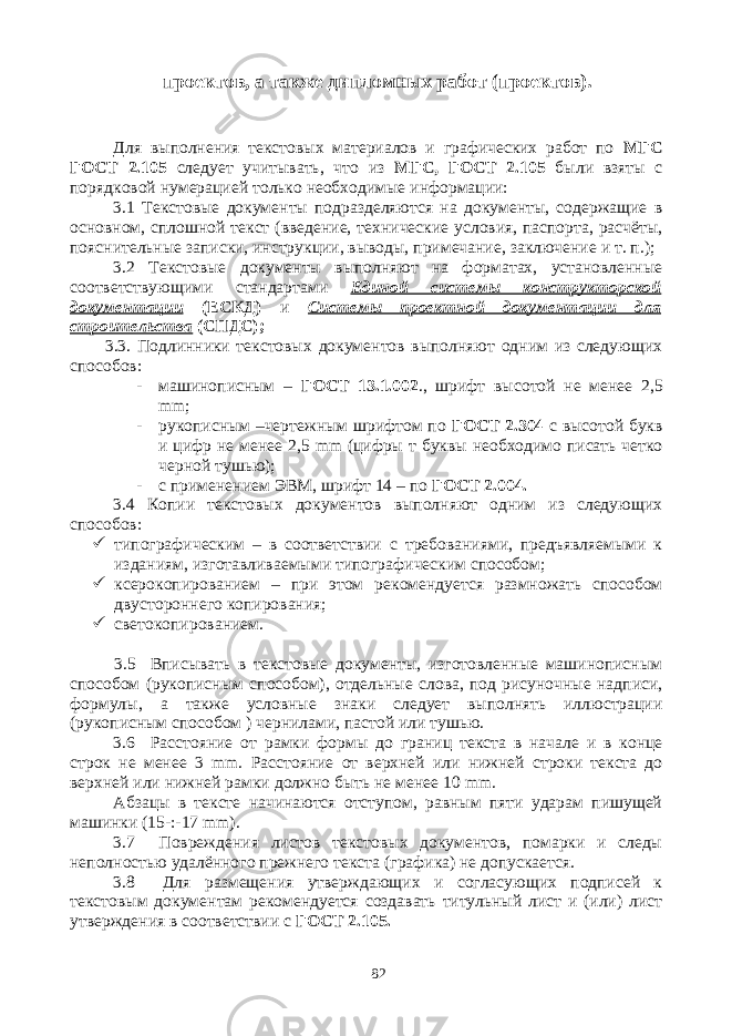 проектов, а также дипломных работ (проектов). Для выполнения текстовых материалов и графических работ по МГС ГОСТ 2.105 следует учитывать, что из МГС, ГОСТ 2.105 были взяты с порядковой нумерацией только необходимые информации: 3.1 Текстовые документы подразделяются на документы, содержащие в основном, сплошной текст (введение, технические условия, паспорта, расчёты, пояснительные записки, инструкции, выводы, примечание, заключение и т. п.); 3.2 Текстовые документы выполняют на форматах, установленные соответствующими стандартами Единой системы конструкторской документации (ЕСКД) и Системы проектной документации для строительства (СПДС); 3.3. Подлинники текстовых документов выполняют одним из следующих способов: - машинописным – ГОСТ 13.1.002 ., шрифт высотой не менее 2,5 mm ; - рукописным –чертежным шрифтом по ГОСТ 2.304 с высотой букв и цифр не менее 2,5 mm (цифры т буквы необходимо писать четко черной тушью); - с применением ЭВМ, шрифт 14 – по ГОСТ 2.004. 3.4 Копии текстовых документов выполняют одним из следующих способов:  типографическим – в соответствии с требованиями, предъявляемыми к изданиям, изготавливаемыми типографическим способом;  ксерокопированием – при этом рекомендуется размножать способом двустороннего копирования;  светокопированием. 3.5 Вписывать в текстовые документы, изготовленные машинописным способом (рукописным способом), отдельные слова, под рисуночные надписи, формулы, а также условные знаки следует выполнять иллюстрации (рукописным способом ) чернилами, пастой или тушью. 3.6 Расстояние от рамки формы до границ текста в начале и в конце строк не менее 3 mm . Расстояние от верхней или нижней строки текста до верхней или нижней рамки должно быть не менее 10 mm . Абзацы в тексте начинаются отступом, равным пяти ударам пишущей машинки (15-:-17 mm ). 3.7 Повреждения листов текстовых документов, помарки и следы неполностью удалённого прежнего текста (графика) не допускается. 3.8 Для размещения утверждающих и согласующих подписей к текстовым документам рекомендуется создавать титульный лист и (или) лист утверждения в соответствии с ГОСТ 2.105. 82 