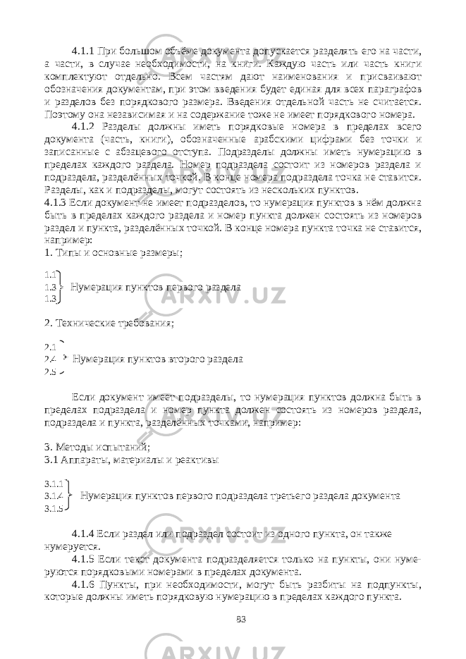 4.1.1 При большом объёме документа допускается разделять его на части, а части, в случае необходимости, на книги. Каждую часть или часть книги комплектуют отдельно. Всем частям дают наименования и присваивают обозначения документам, при этом введения будет единая для всех параграфов и разделов без порядкового размера. Введения отдельной часть не считается. Поэтому она независимая и на содержание тоже не имеет порядкового номера. 4.1.2 Разделы должны иметь порядковые номера в пределах всего документа (часть, книги), обозначенные арабскими цифрами без точки и записанные с абзацевого отступа. Подразделы должны иметь нумерацию в пределах каждого раздела. Номер подраздела состоит из номеров раздела и подраздела, разделённых точкой. В конце номера подраздела точка не ставится. Разделы, как и подразделы, могут состоять из нескольких пунктов. 4.1.3 Если документ не имеет подразделов, то нумерация пунктов в нём должна быть в пределах каждого раздела и номер пункта должен состоять из номеров раздел и пункта, разделённых точкой. В конце номера пункта точка не ставится, например: 1. Типы и основные размеры; 1.1 1.3 Нумерация пунктов первого раздела 1.3 2. Технические требования; 2.1 2.4 Нумерация пунктов второго раздела 2.5 Если документ имеет подразделы, то нумерация пунктов должна быть в пределах подраздела и номер пункта должен состоять из номеров раздела, подраздела и пункта, разделённых точками, например: 3. Методы испытаний; 3.1 Аппараты, материалы и реактивы 3.1.1 3.1.4 Нумерация пунктов первого подраздела третьего раздела документа 3.1.5 4.1.4 Если раздел или подраздел состоит из одного пункта, он также нумеруется. 4.1.5 Если текст документа подразделяется только на пункты, они нуме- руются порядковыми номерами в пределах документа. 4.1.6 Пункты, при необходимости, могут быть разбиты на подпункты, которые должны иметь порядковую нумерацию в пределах каждого пункта. 83 