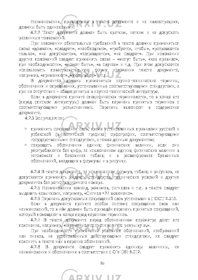 Наименования, приводимые в тексте документа и на иллюстрациях, должны быть одинаковыми. 4.2.2 Текст документа должен быть кратким, четким и не допускать различных толкований. При изложении обязательных требований в тексте должны применяться слова «должен», «следует», «необходимо», «требуется, чтобы», «разрешается только», «не допускается», «запрещается», «не следует». При изложении других положений следует применять слова – «могут быть», «как правило», при необходимости», «может быть», «в случае» и т.д. При этом допускается использовать повествовательную форму изложения текста документа, например, «применяют», «указывают» и т.п. В документах должны применяться научно-технические термины, обозначения и определения, установленные соответствующими стандартами, а при их отсутствии – общепринятые в научно-технической литературе. Если в документе принята специфическая терминология, то в конце его (перед списком литературы) должен быть перечень принятых терминов с соответствующими разъяснениями. Перечень включают в содержание документа. 4.2.3 Запрещается :  применять сокращения слов, кроме установленных правилами русской и узбекской (в латинской графике) орфографии, соответствующими государственными стандартами, а также данным документом;  сокращать обозначения единиц физических величин, если они употребляются без цифр, за исключением единиц физических величин в заголовках и боковинах таблиц и в расшифровках буквенных обозначений, входящих в формулы и в рисунки. 4.2.4 В тексте документа, за исключением формул, таблиц и рисунков, не допускается применять индексы стандартов, технических условий и других документов без регистрационного номера. 4.2.5 Наименования команд, режимов, сигналов и т.п. в тексте следует выделять кавычками, например, «Сигнал +27 включено». 4.2.6 Перечень допускаемых сокращений слов установлен в ГОСТ 2.316 . Если в документе принята особая система сокращения слов или наименований, то в нём должен быть приведён перечень принятых сокращений, который помещают в конце перед перечнем терминов. 4.2.7 В тексте документа перед обозначением параметра дают его пояснение, например, «Временное сопротивлению разрыву σ в ». При необходимости применение условных обозначений, изображений или знаков, не установленных действующими стандартами, их следует пояснить в тексте или в перечне обозначений. 4.2.8 В документе следует применять единицы величины, их наименования и обозначения в соответствии с O ` z DSt 8.012 . 85 