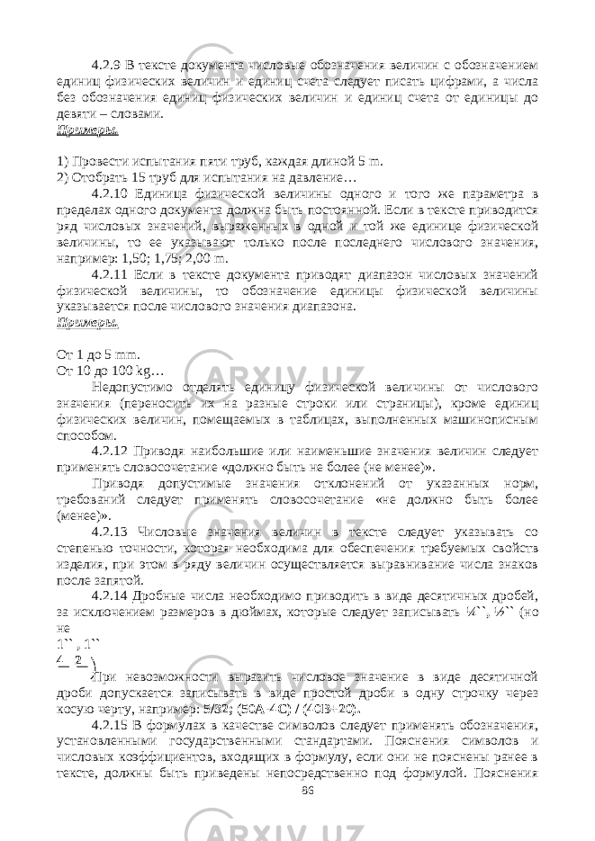 4.2.9 В тексте документа числовые обозначения величин с обозначением единиц физических величин и единиц счета следует писать цифрами, а числа без обозначения единиц физических величин и единиц счета от единицы до девяти – словами. Примеры. 1) Провести испытания пяти труб, каждая длиной 5 m . 2) Отобрать 15 труб для испытания на давление… 4.2.10 Единица физической величины одного и того же параметра в пределах одного документа должна быть постоянной. Если в тексте приводится ряд числовых значений, выраженных в одной и той же единице физической величины, то ее указывают только после последнего числового значения, например: 1,50; 1,75; 2,00 m . 4.2.11 Если в тексте документа приводят диапазон числовых значений физической величины, то обозначение единицы физической величины указывается после числового значения диапазона. Примеры. От 1 до 5 mm . От 10 до 100 kg … Недопустимо отделять единицу физической величины от числового значения (переносить их на разные строки или страницы), кроме единиц физических величин, помещаемых в таблицах, выполненных машинописным способом. 4.2.12 Приводя наибольшие или наименьшие значения величин следует применять словосочетание «должно быть не более (не менее)». Приводя допустимые значения отклонений от указанных норм, требований следует применять словосочетание «не должно быть более (менее)». 4.2.13 Числовые значения величин в тексте следует указывать со степенью точности, которая необходима для обеспечения требуемых свойств изделия, при этом в ряду величин осуществляется выравнивание числа знаков после запятой. 4.2.14 Дробные числа необходимо приводить в виде десятичных дробей, за исключением размеров в дюймах, которые следует записывать ¼``, ½`` (но не 1`` , 1`` 4 2 При невозможности выразить числовое значение в виде десятичной дроби допускается записывать в виде простой дроби в одну строчку через косую черту, например: 5/32; (50А-4С) / (40В+20). 4.2.15 В формулах в качестве символов следует применять обозначения, установленными государственными стандартами. Пояснения символов и числовых коэффициентов, входящих в формулу, если они не пояснены ранее в тексте, должны быть приведены непосредственно под формулой. Пояснения 86 