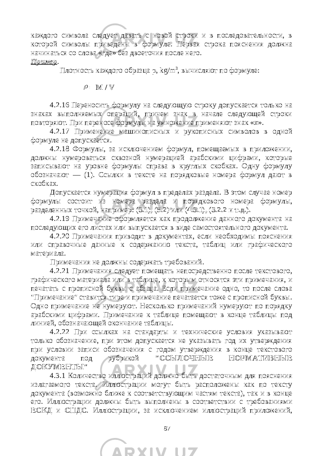 каждого символа следует давать с новой строки и в последовательности, в которой символы приведены в формуле. Первая строка пояснения должна начинаться со слова «где» без двоеточия после него. Пример . Плотность каждого образца ρ , kg / m 3 , вычисляют по формуле:  = М / V 4.2.16 Переносить формулу на следующую строку допускается только на знаках выполняемых операций, причем знак в начале следующей строки повторяют. При переносе формулы на умножение применяют знак « х ». 4.2.17 Применение машинописных и рукописных символов в одной формуле не допускается. 4.2.18 Формулы, за исключением формул, помещаемых в приложении, должны нумероваться сквозной нумерацией арабскими цифрами, которые записывают на уровне формулы справа в круглых скобках. Одну формулу обозначают — (1). Ссылки в тексте на порядковые номера формул дают в скобках. Допускается нумерация формул в пределах раздела. В этом случае номер формулы состоит из номера раздела и порядкового номера формулы, разделенных точкой, например: (3.1), (5.2 ) или (4.3.1), (3.2.2 и т.д.). 4.2.19 Примечание оформляется как продолжение данного документа на последующих его листах или выпускается в виде самостоятельного документа. 4.2.20 Примечания приводят в документах, если необходимы пояснения или справочные данные к содержанию текста, таблиц или графического материала. Примечания не должны содержать требований. 4.2.21 Примечания следует помещать непосредственно после текстового, графического материала или в таблице, к которым относятся эти примечания, и печатать с прописной буквы с абзаца. Если примечание одно, то после слова &#34;Примечание&#34; ставится тире и примечание печатается тоже с прописной буквы. Одно примечание не нумеруют. Несколько примечаний нумеруют по порядку арабскими цифрами. Примечание к таблице помещают в конце таблицы под линией, обозначающей окончание таблицы. 4.2.22 При ссылках на стандарты и технические условия указывают только обозначение, при этом допускается не указывать год их утверждения при условии записи обозначения с годом утверждения в конце текстового документа под рубрикой &#34;ССЫЛОЧНЫЕ НОРМАТИВНЫЕ ДОКУМЕНТЫ&#34; 4.3.1 Количество иллюстраций должно быть достаточным для пояснения излагаемого текста. Иллюстрации могут быть расположены как по тексту документа (возможно ближе к соответствующим частям текста), так и в конце его. Иллюстрации должны быть выполнены в соответствии с требованиями ЕСКД и СПДС . Иллюстрации, за исключением иллюстраций приложений, 87 