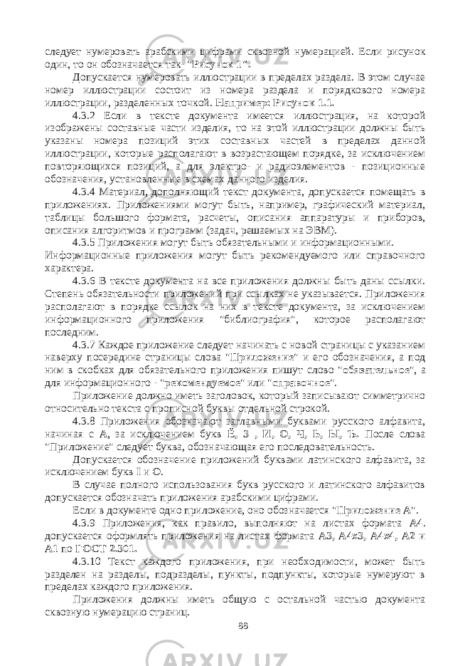 следует нумеровать арабскими цифрами сквозной нумерацией. Если рисунок один, то он обозначается так- &#34; Рисунок 1&#34;. Допускается нумеровать иллюстрации в пределах раздела. В этом случае номер иллюстрации состоит из номера раздела и порядкового номера иллюстрации, разделенных точкой. Например: Рисунок 1.1. 4.3.2 Если в тексте документа имеется иллюстрация, на которой изображены составные части изделия, то на этой иллюстрации должны быть указаны номера позиций этих составных частей в пределах данной иллюстрации, которые располагают в возрастающем порядке, за исключением повторяющихся позиций, а для электро- и радиоэлементов - позиционные обозначения, установленные в схемах данного изделия. 4.3.4 Материал, дополняющий текст документа, допускается помещать в приложениях. Приложениями могут быть, например, графический материал, таблицы большого формата, расчеты, описания аппаратуры и приборов, описания алгоритмов и программ (задач, решаемых на ЭВМ). 4.3.5 Приложения могут быть обязательными и информационными. Информационные приложения могут быть рекомендуемого или справочного характера. 4.3.6 В тексте документа на все приложения должны быть даны ссылки. Степень обязательности приложений при ссылках не указывается. Приложения располагают в порядке ссылок на них в тексте документа, за исключением информационного приложения &#34;библиография&#34;, которое располагают последним. 4.3.7 Каждое приложение следует начинать с новой страницы с указанием наверху посередине страницы слова &#34; Приложение &#34; и его обозначения, а под ним в скобках для обязательного приложения пишут слово &#34; обязательное &#34;, а для информационного - &#34; рекомендуемое &#34; или &#34; справочное &#34;. Приложение должно иметь заголовок, который записывают симметрично относительно текста с прописной буквы отдельной строкой. 4.3.8 Приложения обозначают заглавными буквами русского алфавита, начиная с А , за исключением букв Ё, 3 , И, О, Ч, Ь, Ы, Ъ. После слова &#34;Приложение&#34; следует буква, обозначающая его последовательность. Допускается обозначение приложений буквами латинского алфавита, за исключением букв I и О . В случае полного использования букв русского и латинского алфавитов допускается обозначать приложения арабскими цифрами. Если в документе одно приложение, оно обозначается &#34; Приложение А &#34;. 4.3.9 Приложения, как правило, выполняют на листах формата А4 . допускается оформлять приложения на листах формата А3, А4х3, А4х4, А2 и А1 по ГОСТ 2.301. 4.3.10 Текст каждого приложения, при необходимости, может быть разделен на разделы, подразделы, пункты, подпункты, которые нумеруют в пределах каждого приложения. Приложения должны иметь общую с остальной частью документа сквозную нумерацию страниц. 88 