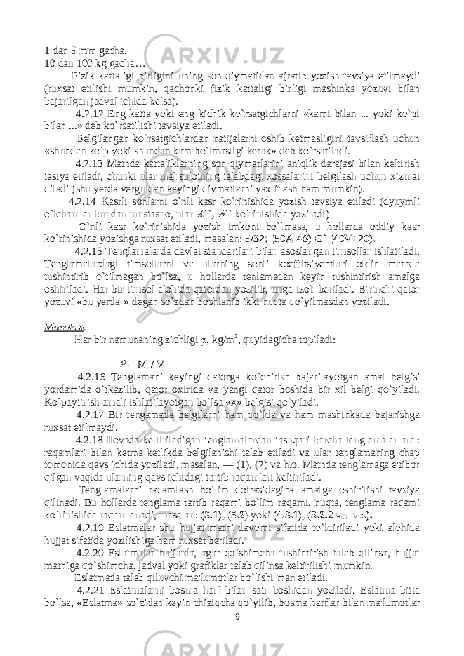 1 dan 5 mm gacha. 10 dan 100 kg gacha… Fizik kattaligi birligini uning son-qiymatidan ajratib yozish tavsiya etilmaydi (ruxsat etilishi mumkin, qachonki fizik kattaligi birligi mashinka yozuvi bilan bajarilgan jadval ichida kelsa). 4.2.12 Eng katta yoki eng kichik ko`rsatgichlarni «kami bilan ... yoki ko`pi bilan ...» deb ko`rsatilishi tavsiya etiladi. Belgilangan ko`rsatgichlardan natijalarni oshib ketmasligini tavsiflash uchun «shundan ko`p yoki shundan kam bo`lmasligi kerak» deb ko`rsatiladi. 4.2.13 Matnda kattaliklarning son-qiymatlarini aniqlik darajasi bilan keltirish tasiya etiladi, chunki ular mahsulotning talabdagi xossalarini belgilash uchun xizmat qiladi (shu yerda verguldan keyingi qiymatlarni yaxlitlash ham mumkin). 4.2.14 Kasrli sonlarni o`nli kasr ko`rinishida yozish tavsiya etiladi (dyuymli o`lchamlar bundan mustasno, ular ¼``, ½`` ko`rinishida yoziladi) O`nli kasr ko`rinishida yozish imkoni bo`lmasa, u hollarda oddiy kasr ko`rinishida yozishga ruxsat etiladi, masalan: 5/32; (50A-4S) G` (40V+20). 4.2.15 Tenglamalarda davlat standartlari bilan asoslangan timsollar ishlatiladi. Tenglamalardagi timsollarni va ularning sonli koeffitsiyentlari oldin matnda tushintirib o`tilmagan bo`lsa, u hollarda tenlamadan keyin tushintirish amalga oshiriladi. Har bir timsol alohida qatordan yozilib, unga izoh beriladi. Birinchi qator yozuvi «bu yerda-» degan so`zdan boshlanib ikki nuqta qo`yilmasdan yoziladi. Masalan . Har bir namunaning zichligi ρ , kg/m 3 , quyidagicha topiladi:  = М / V 4.2.16 Tenglamani keyingi qatorga ko ` chirish bajarilayotgan amal belgisi yordamida o ` tkazilib , qator oxirida va yangi qator boshida bir xil belgi qo ` yiladi . Ko`paytirish amali ishlatilayotgan bo`lsa « x » belgisi qo`yiladi. 4.2.17 Bir tengamada belgilarni ham qo`lda va ham mashinkada bajarishga ruxsat etilmaydi. 4.2.18 Ilovada keltiriladigan tenglamalardan tashqari barcha tenglamalar arab raqamlari bilan ketma-ketlikda belgilanishi talab etiladi va ular tenglamaning chap tomonida qavs ichida yoziladi, masalan, — (1), (2) va h.o. Matnda tenglamaga e&#39;tibor qilgan vaqtda ularning qavs ichidagi tartib raqamlari keltiriladi. Tenglamalarni raqamlash bo`lim doirasidagina amalga oshirilishi tavsiya qilinadi. Bu hollarda tenglama tartib raqami bo`lim raqami, nuqta, tenglama raqami ko`rinishida raqamlanadi, masalan: (3.1), (5.2 ) yoki (4.3.1), (3.2.2 va h.o.). 4.2.19 Eslatmalar shu hujjat matni davomi sifatida to`ldiriladi yoki alohida hujjat sifatida yozilishiga ham ruxsat beriladi. 4.2.20 Eslatmalar hujjatda, agar qo`shimcha tushintirish talab qilinsa, hujjat matniga qo`shimcha, jadval yoki grafiklar talab qilinsa keltirilishi mumkin. Eslatmada talab qiluvchi ma&#39;lumotlar bo`lishi man etiladi. 4.2.21 Eslatmalarni bosma harf bilan satr boshidan yoziladi. Eslatma bitta bo`lsa, «Eslatma» so`zidan keyin chiziqcha qo`yilib, bosma harflar bilan ma&#39;lumotlar 9 