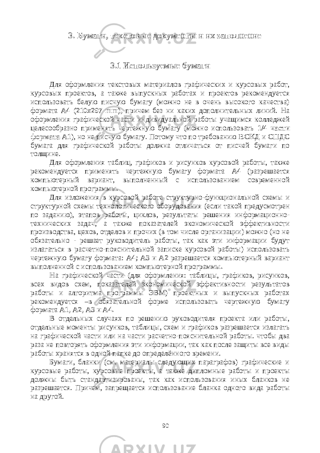 3. Бумаги, текстовые документы и их заполнение 3.1 Используемые бумаги Для оформления текстовых материалов графических и курсовых работ, курсовых проектов, а также выпускных работах и проектов рекомендуется использовать белую писчую бумагу (можно не в очень высокого качества) формата А4 (210х297 mm ), причем без ни каких дополнительных линий. На оформления графической части индивидуальной работы учащимся колледжей целесообразно применять чертежную бумагу (можно использовать 1/4 части формата А1 ), но не писчую бумагу. Потому что по требованию ЕСКД и СПДС бумага для графической работы должна отличаться от писчей бумаги по толщине. Для оформления таблиц, графиков и рисунков курсовой работы, также рекомендуется применять чертежную бумагу формата А4 (разрешается компьютерный вариант, выполненный с использованием современной компьютерной программы . Для изложения в курсовой работе структурно-функциональной схемы и структурной схемы технологического оборудования (если такой предусмотрен по заданию), этапов работы, циклов, результаты решения информационно- технических задач, а также показателей экономической эффективности производства, цехов, отделов и прочих (в том числе организации) можно (но не обязательно - решает руководитель работы, так как эти информации будут излагаться в расчетно-пояснительной записке курсовой работы) использовать чертежную бумагу формата: А4; А3 и А2 разрешается компьютерный вариант выполненной с использованием компьютерной программы . На графической части (для оформления: таблицы, графиков, рисунков, всех видов схем, показателей экономической эффективности результатов работы и алгоритма программы ЭВМ) проектных и выпускных работах рекомендуется –в обязательной форме использовать чертежную бумагу формата А1, А2, А3 и А4. В отдельных случаях по решению руководителя проекта или работы, отдельные моменты рисунков, таблицы, схем и графиков разрешается излагать на графической части или на части расчетно-пояснительной работы. чтобы два раза не повторять оформления эти информации, так как после защиты все виды работы хранятся в одной папке до определённого времени. Бумаги, бланки (см. материалы следующих параграфов) графические и курсовые работы, курсовые проекты, а также дипломные работы и проекты должны быть стандартизированы, так как использования иных бланков не разрешается. Причем, запрещается использование бланка одного вида работы на другой. 90 