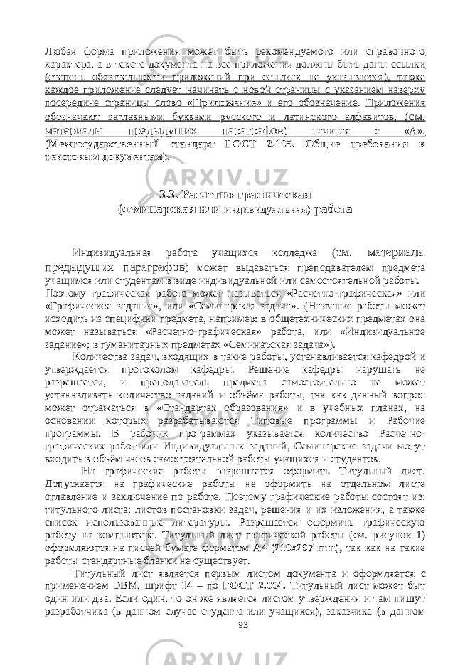 Любая форма приложения может быть рекомендуемого или справочного характера, а в тексте документа на все приложения должны быть даны ссылки (степень обязательности приложений при ссылках не указывается), также каждое приложение следует начинать с новой страницы с указанием наверху посередине страницы слово «Приложение» и его обозначение . Приложения обозначают заглавными буквами русского и латинского алфавитов, ( см. материалы предыдущих параграфов ) начиная с «А». (Межгосударственный стандарт ГОСТ 2.105. Общие требования к текстовым документам). 3.3. Расчетно-графическая (семинарская или индивидуальная) работа Индивидуальная работа учащихся колледжа ( см. материалы предыдущих параграфов ) может выдаваться преподавателем предмета учащимся или студентам в виде индивидуальной или самостоятельной работы. Поэтому графическая работа может называться «Расчетно-графическая» или «Графическое задание», или «Семинарская задача». (Название работы может исходить из специфики предмета, например: в общетехнических предметах она может называться «Расчетно-графическая» работа, или «Индивидуальное задание»; в гуманитарных предметах «Семинарская задача»). Количества задач, входящих в такие работы, устанавливается кафедрой и утверждается протоколом кафедры. Решение кафедры нарушать не разрешается, и преподаватель предмета самостоятельно не может устанавливать количество заданий и объёма работы, так как данный вопрос может отражаться в «Стандартах образования» и в учебных планах, на основании которых разрабатываются Типовые программы и Рабочие программы. В рабочих программах указывается количество Расчетно- графических работ или Индивидуальных заданий, Семинарские задачи могут входить в объём часов самостоятельной работы учащихся и студентов. На графические работы разрешается оформить Титульный лист. Допускается на графические работы не оформить на отдельном листе оглавление и заключение по работе. Поэтому графические работы состоят из: титульного листа; листов постановки задач, решения и их изложения, а также список использованные литературы. Разрешается оформить графическую работу на компьютере. Титульный лист графической работы (см. рисунок 1) оформляются на писчей бумаге форматом А4 (210х297 mm ), так как на такие работы стандартные бланки не существует. Титульный лист является первым листом документа и оформляется с применением ЭВМ, шрифт 14 – по ГОСТ 2.004. Титульный лист может быт один или два. Если один, то он же является листом утверждения и там пишут разработчика (в данном случае студента или учащихся), заказчика (в данном 93 