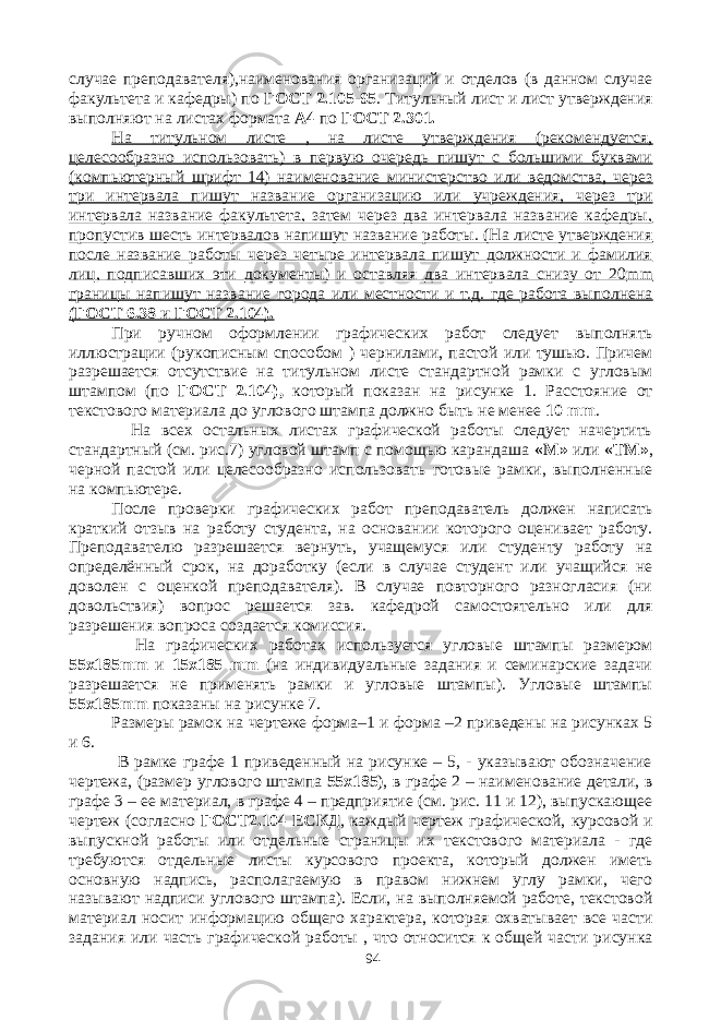 случае преподавателя),наименования организаций и отделов (в данном случае факультета и кафедры) по ГОСТ 2.105-95 . Титульный лист и лист утверждения выполняют на листах формата А4 по ГОСТ 2.301. На титульном листе , на листе утверждения (рекомендуется, целесообразно использовать) в первую очередь пишут с большими буквами (компьютерный шрифт 14) наименование министерство или ведомства, через три интервала пишут название организацию или учреждения, через три интервала название факультета, затем через два интервала название кафедры, пропустив шесть интервалов напишут название работы. (На листе утверждения после название работы через четыре интервала пишут должности и фамилия лиц, подписавших эти документы) и оставляя два интервала снизу от 20 mm границы напишут название города или местности и т.д. где работа выполнена (ГОСТ 6.38 и ГОСТ 2.104). При ручном оформлении графических работ следует выполнять иллюстрации (рукописным способом ) чернилами, пастой или тушью. Причем разрешается отсутствие на титульном листе стандартной рамки с угловым штампом (по ГОСТ 2.104), который показан на рисунке 1. Расстояние от текстового материала до углового штампа должно быть не менее 10 mm . На всех остальных листах графической работы следует начертить стандартный (см. рис.7) угловой штамп с помощью карандаша «М» или «ТМ» , черной пастой или целесообразно использовать готовые рамки, выполненные на компьютере. После проверки графических работ преподаватель должен написать краткий отзыв на работу студента, на основании которого оценивает работу. Преподавателю разрешается вернуть, учащемуся или студенту работу на определённый срок, на доработку (если в случае студент или учащийся не доволен с оценкой преподавателя). В случае повторного разногласия (ни довольствия) вопрос решается зав. кафедрой самостоятельно или для разрешения вопроса создается комиссия. На графических работах используется угловые штампы размером 55х185 mm и 15х185 mm (на индивидуальные задания и семинарские задачи разрешается не применять рамки и угловые штампы). Угловые штампы 55х185 mm показаны на рисунке 7. Размеры рамок на чертеже форма–1 и форма –2 приведены на рисунках 5 и 6. В рамке графе 1 приведенный на рисунке – 5, - указывают обозначение чертежа, (размер углового штампа 55х185 ), в графе 2 – наименование детали, в графе 3 – ее материал, в графе 4 – предприятие (см. рис. 11 и 12), выпускающее чертеж (согласно ГОСТ2.104 ЕСКД , каждый чертеж графической, курсовой и выпускной работы или отдельные страницы их текстового материала - где требуются отдельные листы курсового проекта, который должен иметь основную надпись, располагаемую в правом нижнем углу рамки, чего называют надписи углового штампа). Если, на выполняемой работе, текстовой материал носит информацию общего характера, которая охватывает все части задания или часть графической работы , что относится к общей части рисунка 94 